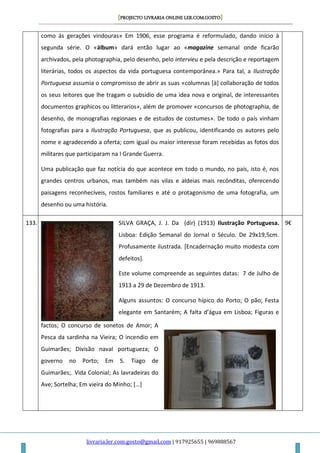 [PROJECTO LIVRARIA ONLINE LER.COM.GOSTO]
livraria.ler.com.gosto@gmail.com | 917925655 | 969888567
como ás gerações vindouras» Em 1906, esse programa é reformulado, dando início à
segunda série. O «álbum» dará então lugar ao «magazine semanal onde ficarão
archivados, pela photographia, pelo desenho, pelo intervieu e pela descrição e reportagem
literárias, todos os aspectos da vida portuguesa contemporânea.» Para tal, a Ilustração
Portuguesa assumia o compromisso de abrir as suas «columnas [à] collaboração de todos
os seus leitores que lhe tragam o subsidio de uma idea nova e original, de interessantes
documentos graphicos ou litterarios», além de promover «concursos de photographia, de
desenho, de monografias regionaes e de estudos de costumes». De todo o país vinham
fotografias para a Ilustração Portuguesa, que as publicou, identificando os autores pelo
nome e agradecendo a oferta; com igual ou maior interesse foram recebidas as fotos dos
militares que participaram na I Grande Guerra.
Uma publicação que faz notícia do que acontece em todo o mundo, no país, isto é, nos
grandes centros urbanos, mas também nas vilas e aldeias mais recônditas, oferecendo
paisagens reconhecíveis, rostos familiares e até o protagonismo de uma fotografia, um
desenho ou uma história.
133. SILVA GRAÇA, J. J. Da (dir) (1913) Ilustração Portuguesa.
Lisboa: Edição Semanal do Jornal o Século. De 29x19,5cm.
Profusamente ilustrada. [Encadernação muito modesta com
defeitos].
Este volume compreende as seguintes datas: 7 de Julho de
1913 a 29 de Dezembro de 1913.
Alguns assuntos: O concurso hípico do Porto; O pão; Festa
elegante em Santarém; A falta d’água em Lisboa; Figuras e
factos; O concurso de sonetos de Amor; A
Pesca da sardinha na Vieira; O incendio em
Guimarães; Divisão naval portugueza; O
governo no Porto; Em S. Tiago de
Guimarães;. Vida Colonial; As lavradeiras do
Ave; Sortelha; Em vieira do Minho; […]
9€
 