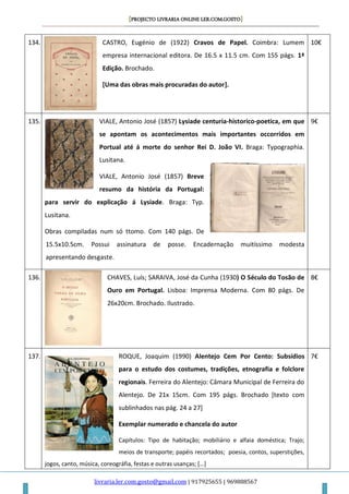 [PROJECTO LIVRARIA ONLINE LER.COM.GOSTO]
livraria.ler.com.gosto@gmail.com | 917925655 | 969888567
134. CASTRO, Eugénio de (1922) Cravos de Papel. Coimbra: Lumem
empresa internacional editora. De 16.5 x 11.5 cm. Com 155 págs. 1ª
Edição. Brochado.
[Uma das obras mais procuradas do autor].
10€
135. VIALE, Antonio José (1857) Lysiade centuria-historico-poetica, em que
se apontam os acontecimentos mais importantes occorridos em
Portual até á morte do senhor Rei D. João VI. Braga: Typographia.
Lusitana.
VIALE, Antonio José (1857) Breve
resumo da história da Portugal:
para servir do explicação á Lysiade. Braga: Typ.
Lusitana.
Obras compiladas num só ttomo. Com 140 págs. De
15.5x10.5cm. Possui assinatura de posse. Encadernação muitíssimo modesta
apresentando desgaste.
9€
136. CHAVES, Luís; SARAIVA, José da Cunha (1930) O Século do Tosão de
Ouro em Portugal. Lisboa: Imprensa Moderna. Com 80 págs. De
26x20cm. Brochado. Ilustrado.
8€
137. ROQUE, Joaquim (1990) Alentejo Cem Por Cento: Subsídios
para o estudo dos costumes, tradições, etnografia e folclore
regionais. Ferreira do Alentejo: Câmara Municipal de Ferreira do
Alentejo. De 21x 15cm. Com 195 págs. Brochado [texto com
sublinhados nas pág. 24 a 27]
Exemplar numerado e chancela do autor
Capítulos: Tipo de habitação; mobiliário e alfaia doméstica; Trajo;
meios de transporte; papéis recortados; poesia, contos, superstições,
jogos, canto, música, coreográfia, festas e outras usanças; […]
7€
 