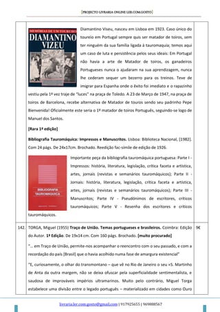[PROJECTO LIVRARIA ONLINE LER.COM.GOSTO]
livraria.ler.com.gosto@gmail.com | 917925655 | 969888567
Diamantino Viseu, nasceu em Lisboa em 1923. Caso único do
toureio em Portugal sempre quis ser matador de toiros, sem
ter ninguém da sua família ligada à tauromaquia; temos aqui
um caso de luta e persistência pelos seus ideais: Em Portugal
não havia a arte de Matador de toiros, os ganadeiros
Portugueses nunca o ajudaram na sua aprendizagem, nunca
lhe cederam sequer um bezerro para os treinos. Teve de
imigrar para Espanha onde o êxito foi imediato e o rapazinho
vestiu pela 1ª vez traje de “luces” na praça de Toledo. A 23 de Março de 1947, na praça de
toiros de Barcelona, recebe alternativa de Matador de touros sendo seu padrinho Pepe
Bienvenida! Oficialmente este seria o 1º matador de toiros Português, seguindo-se logo de
Manuel dos Santos.
[Rara 1ª edição]
Bibliografia Tauromáquica: Impressos e Manuscritos. Lisboa: Biblioteca Nacional, [1982].
Com 24 págs. De 24x17cm. Brochado. Reedição fac-símile de edição de 1926.
Importante peça da bibliografia tauromáquica portuguesa: Parte I -
Impressos: história, literatura, legislação, crítica faceta e artística,
artes, jornais (revistas e semanários tauromáquicos); Parte II -
Jornais: história, literatura, legislação, crítica faceta e artística,
artes, jornais (revistas e semanários tauromáquicos); Parte III -
Manuscritos; Parte IV - Pseudónimos de escritores, críticos
tauromáquicos; Parte V - Resenha dos escritores e críticos
tauromáquicos.
142. TORGA, Miguel (1955) Traço de União. Temas portugueses e brasileiros. Coimbra: Edição
do Autor. 1ª Edição. De 19x14 cm. Com 160 págs. Brochado. [muito procurado]
“… em Traço de União, permite-nos acompanhar o reencontro com o seu passado, e com a
recordação do país *Brasil+ que o havia acolhido numa fase de amargura existencial”
“E, curiosamente, o olhar do transmontano – que vê no Rio de Janeiro o seu «S. Martinho
de Anta da outra margem, não se deixa ofuscar pela superficialidade sentimentalista, e
saudosa de improváveis impérios ultramarinos. Muito pelo contrário, Miguel Torga
estabelece uma divisão entre o legado português – materializado em cidades como Ouro
9€
 