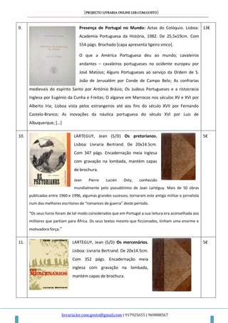 [PROJECTO LIVRARIA ONLINE LER.COM.GOSTO]
livraria.ler.com.gosto@gmail.com | 917925655 | 969888567
9. Presença de Portugal no Mundo: Actas do Colóquio. Lisboa:
Academia Portuguesa da História, 1982. De 25,5x19cm. Com
554 págs. Brochado [capa apresenta ligeiro vinco].
O que a América Portuguesa deu ao mundo; cavaleiros
andantes – cavaleiros portugueses no ocidente europeu por
José Matoso; Alguns Portugueses ao serviço da Ordem de S.
João de Jerusalém por Conde de Campo Belo; As confrarias
medievais do espírito Santo por António Brásio; Os Judeus Portugueses e a ristocracia
Inglesa por Eugénio da Cunha e Freitas; O algarve em Marrocos nos séculos XV e XVI por
Alberto Iria; Lisboa vista pelos estrangeiros até aos fins do século XVII por Fernando
Castelo-Branco; As inovações da náutica portuguesa do século XVI por Luis de
Albuquerque; *…+
13€
10. LARTEGUY, Jean (S/D) Os pretorianos.
Lisboa: Livraria Bertrand. De 20x14.5cm.
Com 347 págs. Encadernação meia inglesa
com gravação na lombada, mantém capas
de brochura.
Jean Pierre Lucién Osty, conhecido
mundialmente pelo pseudónimo de Jean Lartéguy. Mais de 50 obras
publicadas entre 1960 e 1996, algumas grandes sucessos, tornaram este antigo militar e jornalista
num dos melhores escritores de “romances de guerra” deste período.
“Os seus livros foram de tal modo considerados que em Portugal a sua leitura era aconselhada aos
militares que partiam para África. Os seus textos mesmo que ficcionados, tinham uma enorme e
motivadora força.”
5€
11. LARTEGUY, Jean (S/D) Os mercenários.
Lisboa: Livraria Bertrand. De 20x14.5cm.
Com 352 págs. Encadernação meia
inglesa com gravação na lombada,
mantém capas de brochura.
5€
 