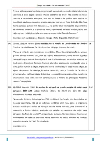 [PROJECTO LIVRARIA ONLINE LER.COM.GOSTO]
livraria.ler.com.gosto@gmail.com | 917925655 | 969888567
Preto, e a idiossincrasia brasileira, reconhecível, segundo ele, na modernidade futurista de
São Paulo. E a sua opção é clara: o «futuro babilónico do Brasil» não assenta nos restos
culturais e urbanísticos europeus, mas sim na floresta de prédios sem história da
megalópole paulistana. Apreciem-se estas palavras, insertas em Traço de União: São Paulo
é uma realidade que não tem discussão. (…) E o que há ali de cosmopolita, de polimórfico,
de contributo universal, é o que há-de haver, e felizmente, em todo o Brasil futuro, país
eleito para ser caldeirão do orbe, sem que o seu rosto típico fique desfigurado.”
[Exemplar com copiosos picos de acidez na capa e folha de guarda. Miolo limpo]
143. GOMES, Joaquim Ferreira (1991) Estudos para a história da Universidade de Coimbra.
Coimbra: Livraria Minerva. De 23x16 cm. Com 181 págs. Ilustrado. Brochado.
“Porque a velha, (e, para mim sempre jovem) Alma Mater Conimbrigenses foi e é um dos
grandes amores da minha vida, além de a servir, dedicadamente, como docente e gestor,
consagrei longos anos de investigação à sua rica história que, em muitos aspectos, se
funde com a História de Portugal. Fruto de aturada e apaixonante investigação sobre o
tema grande número e artigos. O presente livro é constituído por treze desses artigos. Se
alguns são produto de investigação séria e demorada, como – Domitilia de Carvalho, a
primeira mulher na Universidade de Coimbra -, outros têm uma característica mais leve e
circunstancial. Mas todos dão um contributo para a história da prestigiada Academia
coimbrã.” Do prefácio
7€
144. SALGADO, Augusto (2004) Os navios de portugal na grande armada. O poder naval
português 1574-1592. Lisboa: Prefácio Editora. De 28x20 cm. Com 181 págs.
Profusamente ilustrado. Brochado.
“A anexação do Reino de Portugal em 1580 por Filipe II de Castela, veio disponibilizar ao
monarca castelhano, não só os extensos territórios além-mar, como a importante
estrutura naval que a Coroa de Portugal possuía. Neste livro são, pela primeira vez e
recorrendo a fontes inéditas, analisados em detalhe os elementos do poder naval
português dos finais do século XVI, em particular os navios. Navios esses que foram peças
fundamentais em todas as operações navais, realizadas na época, incluindo na chamada
Invencível Armada, de 1588” Da introdução
[exemplar novo]
9,5€
 