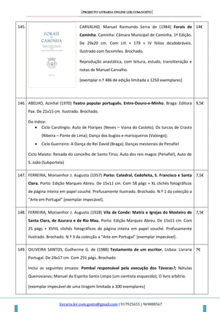 [PROJECTO LIVRARIA ONLINE LER.COM.GOSTO]
livraria.ler.com.gosto@gmail.com | 917925655 | 969888567
145. CARVALHO, Manuel Raimundo Serra de (1984) Forais de
Caminha. Caminha: Câmara Municipal de Caminha. 1ª Edição.
De 29x20 cm. Com LIII + 179 + IV fólios desdobráveis.
Ilustrado com facsimiles. Brochado.
Reprodução anastática, com leitura, estudo, transliteração e
notas de Manuel Carvalho.
[exemplar n.º 486 de edição limitada a 1250 exemplares]
14€
146. ABELHO, Azinhal (1970) Teatro popular português. Entre-Douro-e-Minho. Braga: Editora
Pax. De 21x15 cm. Ilustrado. Brochado.
Do índice:
 Ciclo Carolíngio: Auto de Floripes (Neves – Viana do Castelo); Os turcos de Crasto
(Ribeira – Ponte de Lima); Dança dos bugios e marisqueiros (Valongo);
 Ciclo Guerreiro: A Dança do Rei David (Braga); Danças mesteirais de Penafiel
Ciclo Maiato: Reisada do concelho de Santo Tirso; Auto dos reis magos (Penafiel), Auto de
S. João (Subportela)
9,5€
147. FERREIRA, Monsenhor J. Augusto (1957) Porto: Catedral, Cedofeita, S. Francisco e Santa
Clara. Porto: Edição Marques Abreu. De 15x11 cm. Com 58 págs + XL clichés fotográficos
de página inteira em papel couché. Profusamente Ilustrado. Brochado. N.º 1 da colecção a
“Arte em Portugal” *exemplar impecável+.
7,5€
148. FERREIRA, Monsenhor J. Augusto (1928) Vila de Conde: Matriz e Igrejas do Mosteiro de
Santa Clara, de Azurara e de Rio Mau. Porto: Edição Marques Abreu. De 15x11 cm. Com
25 págs + XVIIIL clichés fotográficos de página inteira em papel couché. Profusamente
Ilustrado. Brochado. N.º 3 da colecção a “Arte em Portugal” *exemplar impecável+.
7,5€
149. OILIVEIRA SANTOS, Guilherme G. de (1988) Testamento de um escritor. Lisboa: Livraria
Portugal. De 24x17 cm. Com 291 págs. Brochado.
Inclui os seguintes ensaios: Pombal responsável pela execução dos Távoras?; Nótulas
Queirosianas; Manuel do Espirito Santo Limpo (um cientista esquecido); O livre arbítrio.
[exemplar impecável de uma tiragem limitada a 300 exemplares]
7€
 