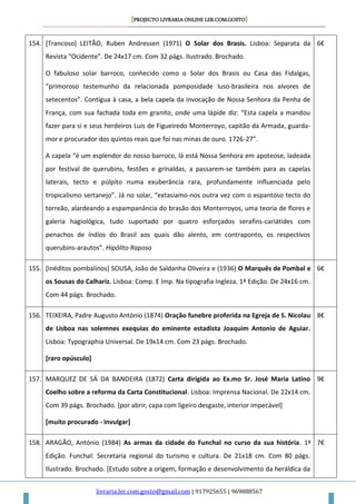 [PROJECTO LIVRARIA ONLINE LER.COM.GOSTO]
livraria.ler.com.gosto@gmail.com | 917925655 | 969888567
154. [Trancoso] LEITÃO, Ruben Andressen (1971) O Solar dos Brasis. Lisboa: Separata da
Revista “Ocidente”. De 24x17 cm. Com 32 págs. Ilustrado. Brochado.
O fabuloso solar barroco, conhecido como o Solar dos Brasis ou Casa das Fidalgas,
“primoroso testemunho da relacionada pomposidade luso-brasileira nos alvores de
setecentos”. Contígua à casa, a bela capela da invocação de Nossa Senhora da Penha de
França, com sua fachada toda em granito, onde uma lápide diz: “Esta capela a mandou
fazer para si e seus herdeiros Luís de Figueiredo Monterroyo, capitão da Armada, guarda-
mor e procurador dos quintos reais que foi nas minas de ouro. 1726-27”.
A capela “é um esplendor do nosso barroco, lá está Nossa Senhora em apoteose, ladeada
por festival de querubins, festões e grinaldas, a passarem-se também para as capelas
laterais, tecto e púlpito numa exuberância rara, profundamente influenciada pelo
tropicalismo sertanejo”. Já no solar, “extasiamo-nos outra vez com o espantoso tecto do
torreão, alardeando a espampanância do brasão dos Monterroyos, uma teoria de flores e
galeria hagiológica, tudo suportado por quatro esforçados serafins-cariátides com
penachos de índios do Brasil aos quais dão alento, em contraponto, os respectivos
querubins-arautos”. Hipólito Raposo
6€
155. [Inéditos pombalinos] SOUSA, João de Saldanha Oliveira e (1936) O Marquês de Pombal e
os Sousas do Calhariz. Lisboa: Comp. E Imp. Na tipografia Ingleza. 1ª Edição. De 24x16 cm.
Com 44 págs. Brochado.
6€
156. TEIXEIRA, Padre Augusto António (1874) Oração funebre proferida na Egreja de S. Nicolau
de Lisboa nas solemnes exequias do eminente estadista Joaquim Antonio de Aguiar.
Lisboa: Typographia Universal. De 19x14 cm. Com 23 págs. Brochado.
[raro opúsculo]
8€
157. MARQUEZ DE SÁ DA BANDEIRA (1872) Carta dirigida ao Ex.mo Sr. José Maria Latino
Coelho sobre a reforma da Carta Constitucional. Lisboa: Imprensa Nacional. De 22x14 cm.
Com 39 págs. Brochado. [por abrir, capa com ligeiro desgaste, interior impecável]
[muito procurado - invulgar]
9€
158. ARAGÃO, António (1984) As armas da cidade do Funchal no curso da sua história. 1ª
Edição. Funchal: Secretaria regional do turismo e cultura. De 21x18 cm. Com 80 págs.
Ilustrado. Brochado. [Estudo sobre a origem, formação e desenvolvimento da heráldica da
7€
 