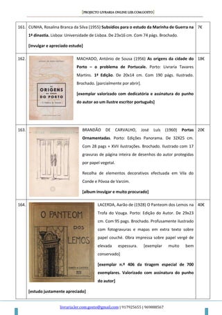 [PROJECTO LIVRARIA ONLINE LER.COM.GOSTO]
livraria.ler.com.gosto@gmail.com | 917925655 | 969888567
161. CUNHA, Rosalina Branca da Silva (1955) Subsídios para o estudo da Marinha de Guerra na
1ª dinastia. Lisboa: Universidade de Lisboa. De 23x16 cm. Com 74 págs. Brochado.
[invulgar e apreciado estudo]
7€
162. MACHADO, António de Sousa (1956) As origens da cidade do
Porto – o problema de Portucale. Porto: Livraria Tavares
Martins. 1ª Edição. De 20x14 cm. Com 190 págs. Ilustrado.
Brochado. [parcialmente por abrir].
[exemplar valorizado com dedicatória e assinatura do punho
do autor ao um ilustre escritor português]
18€
163. BRANDÃO DE CARVALHO, José Luís (1960) Portas
Ornamentadas. Porto: Edições Panorama. De 32X25 cm.
Com 28 pags + XVII ilustrações. Brochado. Ilustrado com 17
gravuras de página inteira de desenhos do autor protegidas
por papel vegetal.
Recolha de elementos decorativos efectuada em Vila do
Conde e Póvoa de Varzim.
[album invulgar e muito procurado]
20€
164. LACERDA, Aarão de (1928) O Panteom dos Lemos na
Trofa do Vouga. Porto: Edição do Autor. De 29x23
cm. Com 95 pags. Brochado. Profusamente ilustrado
com fotogravuras e mapas em extra texto sobre
papel couché. Obra impressa sobre papel vergé de
elevada espessura. [exemplar muito bem
conservado]
[exemplar n.º 406 da tiragem especial de 700
exemplares. Valorizado com assinatura do punho
do autor]
[estudo justamente apreciado]
40€
 