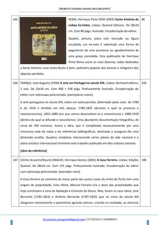[PROJECTO LIVRARIA ONLINE LER.COM.GOSTO]
livraria.ler.com.gosto@gmail.com | 917925655 | 969888567
165. REMA, Henrique Pinto OFM (2003) Santo António de
Lisboa Ex-Votos. Lisboa: Quetzal Editores. De 20x19
cm. Com 80 págs. Ilustrado. Encadernação do editor.
Quadro, pintura, placa com inscrição ou figura
esculpida, um ex-voto é sobretudo uma forma de
pagamento de uma promessa ou agradecimento de
uma graça concedida. Esta publicação de Henrique
Pinto Rema reúne os mais diversos, todos dedicados
a Santo António, esse santo douto e bom, padroeiro popular dos amores e milagreiro dos
objectos perdidos.
8€
166. FRANÇA, José-Augusto (1990) A arte em Portugal no século XIX. Lisboa: Bertrand editora.
2 vols. De 23x18 cm. Com 490 + 538 págs. Profusamente ilustrado. Encadernação do
editor com sobrecapa policromada. [exemplares novos]
A arte portuguesa no século XIX, cobre um vasto período, delimitado pelos anos de 1780
e de 1910 e dividido em três épocas: 1780-1835 (durante o qual se processa o
neoclassissismo), 1835-1880 (em que vemos desenvolver-se o romantismo) e 1880-1910
(dentro do qual se difunde o naturalismo). Uma abundante documentação fotográfica, de
cerca de 350 números, ilustra a obra, que é completada necessariamente por uma
minuciosa rede de notas e de referências bibliográficas, destinada a assegurar-lhe uma
dimensão erudita. Quadros sinópticos relacionando vários planos da vida nacional e o
plano artístico internacional terminam este trabalho publicado em dois valiosos volumes.
[obra de referência]
22€
167. [Vinho do porto/Douro] ARAÚJO, Henrique Gomes (2001) A Casa Ferreira. Lisboa: Edições
Quetzal. De 28x24 cm. Com 135 págs. Profusamente ilustrado. Encadernação do editor
com sobrecapa policromada. [exemplar novo]
A Casa ferreira ao contrário da maior parte das outras casas do vinho do Porto tem uma
origem de propriedade. Com efeito, Manuel Ferreira era o dono das propriedades que
hoje constituem a zona de Apelação e Controlo do Douro. Mas, foram os seus netos, José
Bernardo (1782-1853) e António Bernardo (1787-1835) que no início do século XIX
alargaram notoriamente o património agrícola comum, criando na realidade, os alicerces
18€
 