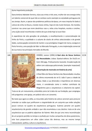 [PROJECTO LIVRARIA ONLINE LER.COM.GOSTO]
livraria.ler.com.gosto@gmail.com | 917925655 | 969888567
duma importante produção.
Dona Antónia Adelaide Ferreira, viúva aos trinta e três anos, mulher de rara energia tinha
um talento comercial do qual não se conhece outro exemplo na sociedade portuguesa do
seu tempo. Assim, e apesar dos problemas políticos da época, um novo impulso foi dado à
cultura da vinha no Douro, criando novos vinhos, hoje em dia muito famosos. Ela mandou
construir nas zonas que eram desérticas ruas e, nelas criou hospitais, escolas e creches,
uma acção social reconhecida e notória de que ainda hoje se ouve falar.
A experiência de oito gerações de produção, o envelhecimento e comercialização do
Vinho do Porto, a qualidade e o volume de stocks de vinhos seleccionados e de grande
idade, a preocupação constante de manter a sua prestigiosa imagem de marca, assegura à
Porto Ferreira, uma posição de líder no Mercado Português, e uma implantação comercial
da sua marca nos principais mercados do Mundo.
168. FERRÃO, Leonor (1994) A Real obra de Nossa Senhora
das Necessidades. Lisboa. Quetzal editora. De 31x23 cm.
Com 350 págs. Profusamente ilustardo. Encadernação do
editor com sobrecapa policromada. [exemplar impecável]
[dissertação de mestrado em história da arte]
A Real Obra de Nossa Senhora das Necessidades resultou
da última encomenda do rei D. João V para a cidade de
Lisboa. Dada a sua dimensão e importância em diversos
níveis, é considerada como o melhor contributo do
Magnânimo para a arquitectura e urbanismo da capital.
Trata-se de um monumento, entendido como tal à data da sua fundação, que congregou
três programas: uma igreja, um palácio rela e um convento.
No texto que agora se edita, as inscursões pela história da cultura serviram para procurar
entender as razões que justificaram a singularidade de um conjunto que exibe soluções
pouco comuns no quadro da arquitectura portuguesa. Esatmos perante um quadro
arquitectonico de grande unidade e que não escamoteou o seu destino: trata-se de uma
arquitectura que se poderia adjectivar de falante. Mais de que uma mera reconstituição
de um projecto perdido no tempo e ocultado por muitas campanhas de obras posteriores,
este livro proporciona um olhar sobre coisas tão diversas, mas ao mesmo tempo
indissociáveis: política, cultura e arquitectura.
12,5€
 