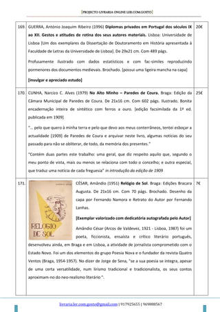 [PROJECTO LIVRARIA ONLINE LER.COM.GOSTO]
livraria.ler.com.gosto@gmail.com | 917925655 | 969888567
169. GUERRA, António Joaquim Ribeiro (1996) Diplomas privados em Portugal dos séculos IX
ao XII. Gestos e atitudes de rotina dos seus autores materiais. Lisboa: Universidade de
Lisboa [Um dos exemplares da Dissertação de Doutoramento em História apresentada à
Faculdade de Letras da Universidade de Lisboa]. De 29x21 cm. Com 489 págs.
Profusamente ilustrado com dados estatísticos e com fac-similes reproduzindo
pormenores dos documentos medievais. Brochado. [possui uma ligeira mancha na capa]
[invulgar e apreciado estudo]
20€
170. CUNHA, Narcizo C. Alves (1979) No Alto Minho – Paredes de Coura. Braga: Edição da
Câmara Municipal de Paredes de Coura. De 21x16 cm. Com 602 págs. Ilustrado. Bonita
encadernação inteira de sintético com ferros a ouro. [edição facsimilada da 1ª ed.
publicada em 1909]
“… pelo que quero à minha terra e pelo que devo aos meus conterrâneos, tentei esboçar a
actualidade [1909] de Paredes de Coura e arquivar neste livro, algumas notícias do seu
passado para não se obliterar, de todo, da memória dos presentes.”
“Contém duas partes este trabalho: uma geral, que diz respeito aquilo que, segundo o
meu ponto de vista, mais ou menos se relaciona com todo o concelho; e outra especial,
que traduz uma notícia de cada freguesia” in introdução da edição de 1909
25€
171. CÉSAR, Amândio (1951) Relógio de Sol. Braga: Edições Bracara
Augusta. De 21x16 cm. Com 70 págs. Brochado. Desenho da
capa por Fernando Namora e Retrato do Autor por Fernando
Lanhas.
[Exemplar valorizado com dedicatória autografada pelo Autor]
Amândio César (Arcos de Valdevez, 1921 - Lisboa, 1987) foi um
poeta, ficcionista, ensaísta e crítico literário português,
desenvolveu ainda, em Braga e em Lisboa, a atividade de jornalista comprometido com o
Estado Novo. Foi um dos elementos do grupo Poesia Nova e o fundador da revista Quatro
Ventos (Braga, 1954-1957). No dizer de Jorge de Sena, "se a sua poesia se integra, apesar
de uma certa versatilidade, num lirismo tradicional e tradicionalista, os seus contos
aproximam-no do neo-realismo literário ".
7€
 