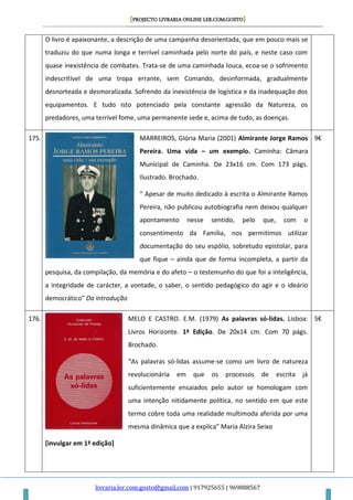 [PROJECTO LIVRARIA ONLINE LER.COM.GOSTO]
livraria.ler.com.gosto@gmail.com | 917925655 | 969888567
O livro é apaixonante, a descrição de uma campanha desorientada, que em pouco mais se
traduziu do que numa longa e terrível caminhada pelo norte do país, e neste caso com
quase inexistência de combates. Trata-se de uma caminhada louca, ecoa-se o sofrimento
indescritível de uma tropa errante, sem Comando, desinformada, gradualmente
desnorteada e desmoralizada. Sofrendo da inexistência de logística e da inadequação dos
equipamentos. E tudo isto potenciado pela constante agressão da Natureza, os
predadores, uma terrível fome, uma permanente sede e, acima de tudo, as doenças.
175. MARREIROS, Glória Maria (2001) Almirante Jorge Ramos
Pereira. Uma vida – um exemplo. Caminha: Câmara
Municipal de Caminha. De 23x16 cm. Com 173 págs.
Ilustrado. Brochado.
“ Apesar de muito dedicado à escrita o Almirante Ramos
Pereira, não publicou autobiografia nem deixou qualquer
apontamento nesse sentido, pelo que, com o
consentimento da Família, nos permitimos utilizar
documentação do seu espólio, sobretudo epistolar, para
que fique – ainda que de forma incompleta, a partir da
pesquisa, da compilação, da memória e do afeto – o testemunho do que foi a inteligência,
a integridade de carácter, a vontade, o saber, o sentido pedagógico do agir e o ideário
democrático” Da introdução
9€
176. MELO E CASTRO. E.M. (1979) As palavras só-lidas. Lisboa:
Livros Horizonte. 1ª Edição. De 20x14 cm. Com 70 págs.
Brochado.
“As palavras só-lidas assume-se como um livro de natureza
revolucionária em que os processos de escrita já
suficientemente ensaiados pelo autor se homologam com
uma intenção nitidamente política, no sentido em que este
termo cobre toda uma realidade multimoda aferida por uma
mesma dinâmica que a explica” Maria Alzira Seixo
[invulgar em 1ª edição]
5€
 