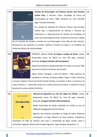 [PROJECTO LIVRARIA ONLINE LER.COM.GOSTO]
livraria.ler.com.gosto@gmail.com | 917925655 | 969888567
179. Estudos de Homenagem ao Professor Doutor José Amadeu
Coelho Dias. 2 Volumes. Porto: Faculdade de Letras da
Universidade do Porto. 2006. De24x16 cm. Com 410+387
págs. Ilustrado. Brochado.
Por ocasião da Jubilação do Professor Doutor José Amadeu
Coelho Dias, o Departamento de Ciências e Técnicas do
Património e o Departamento de História, da Faculdade de
Letras da Universidade do Porto, decidiram promover a edição
de um conjunto de estudos e ensaios em sua homenagem numa obra de dois volumes.
Destacam-se em particular os estudos relativos à História da Igreja e os trabalhos de
âmbito da História da espiritualidade.
15€
180. PIMENTEL, Alberto (2010) As alegres canções do Norte. Lisboa:
Arquimedes Livros. De 20x12 cm. Com 287 págs. Ilustrado.
Brochado. [tiragem limitada a 80 exemplares]
Edição facsimilada da edição publicada em Lisboa no ano de 1905
pela Livraria Central de Gomes de Carvalho.
Alguns títulos: Paisagem e alma do Minho; Filões poeticas do
vocabulário minhoto; As danças aldeãs; Folgas e Folias; Romarias
e arraiais; Origems miticas da Caninha Verde; O Natal, a consoada, os Reis, as Janeiras e os
autos heréticos, *…+ Apresenta ainda uma recolha preciosa de textos e respectiva musica
(pautas) de muitas canções do Minho.
10€
181. Manual do fogueteiro ou arte dos fogos de artifício. Lisboa:
Arquimedes Livros. De 20x12 cm. Com 80 págs. Ilustrado.
Brochado. [tiragem limitada a 80 exemplares]
Edição facsimilada da edição publicada em Lisboa no ano de
1908 pela Typoggraphia do Commercio.
Algumas das materias versaddas ao longo do texto: Materiais
empregados no fogo; Maneira de fazer polvora; Substâncias
empregues no fogo de artifício; Saes para a composição de fogos verdes, azues e
vermelhos; Foguetes; Maneira de Carregar foguetes; Fogos de água; Serpentes; *…+
8€
 
