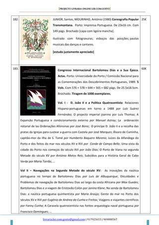 [PROJECTO LIVRARIA ONLINE LER.COM.GOSTO]
livraria.ler.com.gosto@gmail.com | 917925655 | 969888567
182. JUNIOR, Santos; MOURINHO, António (1980) Coreografia Popular
Transmontana. Porto: Imprensa Portuguesa. De 23x16 cm. Com
149 págs. Brochado [capa com ligeira mancha].
Ilustrado com fotogravuras; esboços das posições; pautas
musicais das danças e cantares.
[estudo justamente apreciado]
25€
183.
Congresso Internacional Bartolomeu Dias e a Sua Época.
Actas. Porto: Universidade do Porto / Comissão Nacional para
as Comemorações dos Descobrimentos Portugueses, 1989. 5
Vols. Com 576 + 578 + 644 + 565 + 682 págs. De 25.5x18.5cm.
Brochado. Tiragem de 1000 exemplares.
Vol. I - D. João II e a Política Quatrocentista: Relaciones
Hispano-portuguesas em torno a 1488 por Luís Suárez
Fernández; O projecto imperial joanino por Luís Thomaz; A
Expansão Portuguesa e condicionamento externo por Manuel Astray; La ordenación
notarial de las Ordenações Afonsinas por José Bono; O principe D. João II e a recolha das
pratas da Igrejas para custear a guerra com Castela por José Marques; Álvaro de Caminha,
capitão-mor da Ilha de S. Tomé por Humberto Baquero Moreno; Juizes da Alfandega do
Porto e dos feitos do mar nos séculos XV e XVI por Conde de Campo Bello; Uma vista da
cidade do Porto nos começos do século XVI por João Dias; O Porto de Viana na segunda
Metade do século XV por António Matos Reis; Subsídios para a História Geral de Cabo
Verde por Maria Torrão, …
Vol II – Navegações na Segunda Metade do século XV: As inovações da naútica
portuguesa no tempo de Bartolomeu Dias por Luís de Albuquerque; Diiculdades e
Problemas de navegação de Bartolomeu Dias ao largo da costa Africana por Max Guedes;
Bartolomeu Dias e a viagem de Cristovão Colón por Janina Klane; Na senda de Bartolomeu
Dias: a naútica portuguesa quinhentista por Maria Araújo; Gente do mar no Porto dos
séculos XV e XVI por Eugénio de Andrea da Cunha e Freitas; Viajgens e viajantes cientificos
por Fanny Cunha; A Caravela quatrocentista nas fontes arqueologia naval portuguesa por
Francisco Domingues; …
60€
 