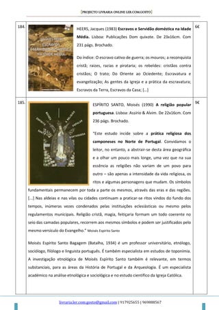 [PROJECTO LIVRARIA ONLINE LER.COM.GOSTO]
livraria.ler.com.gosto@gmail.com | 917925655 | 969888567
184.
HEERS, Jacques (1983) Escravos e Servidão doméstica na Idade
Média. Lisboa: Publicações Dom quixote. De 23x16cm. Com
231 págs. Brochado.
Do índice: O escravo cativo de guerra; os mouros; a reconquista
cristã; raizes, razias e pirataria; os rebeldes: cristãos contra
cristãos; O trato; Do Oriente ao Ociedente; Escravatura e
evangelização; As gentes da Igreja e a prática da escravatura;
Escravos da Terra, Escravos da Casa; […]
6€
185.
ESPÍRITO SANTO, Moisés (1990) A religião popular
portuguesa. Lisboa: Assírio & Alvim. De 22x16cm. Com
236 págs. Brochado.
“Este estudo incide sobre a prática religiosa dos
camponeses no Norte de Portugal. Convidamos o
leitor, no entanto, a abstrair-se desta área geográfica
e a olhar um pouco mais longe, uma vez que na sua
essência as religiões não variam de um povo para
outro – são apenas a intensidade da vida religiosa, os
ritos e algumas personagens que mudam. Os símbolos
fundamentais permanecem por toda a parte os mesmos, através das eras e das regiões.
[...] Nas aldeias e nas vilas ou cidades continuam a praticar-se ritos vindos do fundo dos
tempos, inúmeras vezes condenados pelas instituições eclesiásticas ou mesmo pelos
regulamentos municipais. Religião cristã, magia, feitiçaria formam um todo coerente no
seio das camadas populares, recorrem aos mesmos símbolos e podem ser justificados pelo
mesmo versículo do Evangelho.” Moisés Espirito Santo
Moisés Espírito Santo Bagagem (Batalha, 1934) é um professor universitário, etnólogo,
sociólogo, filólogo e linguista português. É também especialista em estudos de toponímia.
A investigação etnológica de Moisés Espírito Santo também é relevante, em termos
substanciais, para as áreas da História de Portugal e da Arqueologia. É um especialista
académico na análise etnológica e sociológica e no estudo científico da Igreja Católica.
9€
 