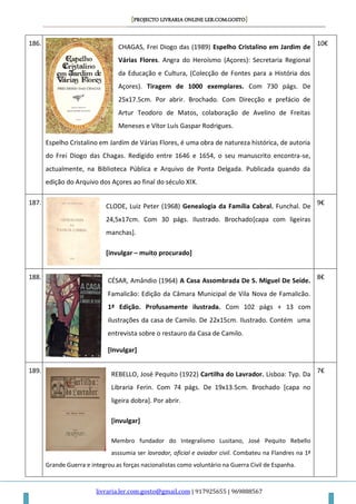 [PROJECTO LIVRARIA ONLINE LER.COM.GOSTO]
livraria.ler.com.gosto@gmail.com | 917925655 | 969888567
186.
CHAGAS, Frei Diogo das (1989) Espelho Cristalino em Jardim de
Várias Flores. Angra do Heroísmo (Açores): Secretaria Regional
da Educação e Cultura, (Colecção de Fontes para a História dos
Açores). Tiragem de 1000 exemplares. Com 730 págs. De
25x17.5cm. Por abrir. Brochado. Com Direcção e prefácio de
Artur Teodoro de Matos, colaboração de Avelino de Freitas
Meneses e Vítor Luís Gaspar Rodrigues.
Espelho Cristalino em Jardim de Várias Flores, é uma obra de natureza histórica, de autoria
do Frei Diogo das Chagas. Redigido entre 1646 e 1654, o seu manuscrito encontra-se,
actualmente, na Biblioteca Pública e Arquivo de Ponta Delgada. Publicada quando da
edição do Arquivo dos Açores ao final do século XIX.
10€
187.
CLODE, Luiz Peter (1968) Genealogia da Família Cabral. Funchal. De
24,5x17cm. Com 30 págs. Ilustrado. Brochado[capa com ligeiras
manchas].
[invulgar – muito procurado]
9€
188.
CÉSAR, Amândio (1964) A Casa Assombrada De S. Miguel De Seide.
Famalicão: Edição da Câmara Municipal de Vila Nova de Famalicão.
1ª Edição. Profusamente ilustrada. Com 102 págs + 13 com
ilustrações da casa de Camilo. De 22x15cm. Ilustrado. Contém uma
entrevista sobre o restauro da Casa de Camilo.
[Invulgar]
8€
189.
REBELLO, José Pequito (1922) Cartilha do Lavrador. Lisboa: Typ. Da
Libraria Ferin. Com 74 págs. De 19x13.5cm. Brochado [capa no
ligeira dobra]. Por abrir.
[invulgar]
Membro fundador do Integralismo Lusitano, José Pequito Rebello
asssumia ser lavrador, oficial e aviador civil. Combateu na Flandres na 1ª
Grande Guerra e integrou as forças nacionalistas como voluntário na Guerra Civil de Espanha.
7€
 