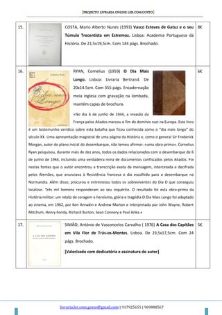 [PROJECTO LIVRARIA ONLINE LER.COM.GOSTO]
livraria.ler.com.gosto@gmail.com | 917925655 | 969888567
15. COSTA, Mario Alberto Nunes (1993) Vasco Esteves de Gatuz e o seu
Túmulo Trecentista em Estremoz. Lisboa: Academia Portuguesa da
História. De 21,5x19,5cm. Com 144 págs. Brochado.
8€
16. RYAN, Cornelius (1959) O Dia Mais
Longo. Lisboa: Livraria Bertrand. De
20x14.5cm. Com 355 págs. Encadernação
meia inglesa com gravação na lombada,
mantém capas de brochura.
«No dia 6 de junho de 1944, a invasão da
França pelos Aliados marcou o fim do domínio nazi na Europa. Este livro
é um testemunho verídico sobre esta batalha que ficou conhecida como o “dia mais longo” do
século XX. Uma apresentação magistral de uma página da História e, como o general Sir Frederick
Morgan, autor do plano inicial do desembarque, não temeu afirmar: «uma obra-prima». Cornelius
Ryan pesquisou, durante mais de dez anos, todos os dados relacionados com o desembarque de 6
de junho de 1944, incluindo uma verdadeira mina de documentos confiscados pelos Aliados. Foi
nestas fontes que o autor encontrou a transcrição exata da mensagem, intercetada e decifrada
pelos Alemães, que anunciava à Resistência francesa o dia escolhido para o desembarque na
Normandia. Além disso, procurou e entrevistou todos os sobreviventes do Dia D que conseguiu
localizar. Três mil homens responderam ao seu inquérito. O resultado foi esta obra-prima da
História militar: um relato de coragem e heroísmo, glória e tragédia O Dia Mais Longo foi adaptado
ao cinema, em 1962, por Ken Annakin e Andrew Marton e interpretado por John Wayne, Robert
Mitchum, Henry Fonda, Richard Burton, Sean Connery e Paul Anka.»
6€
17. SIMÃO, António de Vasconcelos Carvalho ( 1976) A Casa dos Capitães
em Vila Flor de Trás-os-Montes. Lisboa. De 23,5x17,5cm. Com 24
págs. Brochado.
[Valorizado com dedicatória e assinatura do autor]
5€
 