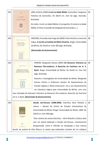 [PROJECTO LIVRARIA ONLINE LER.COM.GOSTO]
livraria.ler.com.gosto@gmail.com | 917925655 | 969888567
201. LINO, António (1982) A arte na Idade Média. Guimarães: Congresso
Histórico de Guimarães. De 28x19 cm. Com 62 págs. Ilustrado.
Brochado.
Do índice: A arte na Idade Média; A Iconografia; O número na Idade
Média; O Vitral; O janelão da Colegiada de Guimarães *…+
4€
202. AZEVEDO, Fernando José Fraga de (2002) Texto literário e ensino da
língua. A escrita surrealista de Mário Cesariny. Braga: Universidade
do Minho. De 25x18 cm. Com 303 págs. Brochado.
[dissertação de doutoramento]
8€
203. PEREIRA, Margarida Esteves (2007) Do Romance Vitoriano ao
Romance Pós-moderno. A Reescrita do Feminino em A. S.
Byatt. Braga: Universidade do Minho. De 25x18 cm. Com 312
págs. Brochado.
Docente e Investigadora da Universidade do Minho, Margarida
Esteves Pereira é Professora Auxiliar do Departamento de
Estudos Ingleses e Norte-americanos. Fez o seu Doutoramento
em Literatura Inglesa pela Universidade do Minho, com uma
tese intitulada Do Romance Vitoriano ao Romance Pós-moderno: Reescrita do Feminino
em A. S. Byatt. [dissertação de doutoramento]
6€
204. Claude Lévi-Strauss (1908-2009). Diacrítica Série filosofia e
cultura – Revista do Centro de Estudos Humanisticos da
Universidade do Minho. Braga: Universidade do Minho. 2009. De
23x16 cm. Com 440 págs.
“Este número da revista Diacrítica – Série filosofia e Cultura abre
com um dossiê dedicado a Claude Lévi-Strauss, recentemente
desaparecido. Como é referido na introdução a esse mesmo
dossiê, da autoria de Vítor Moura, os textos aqui publicados resultam de um colóquio
6€
 