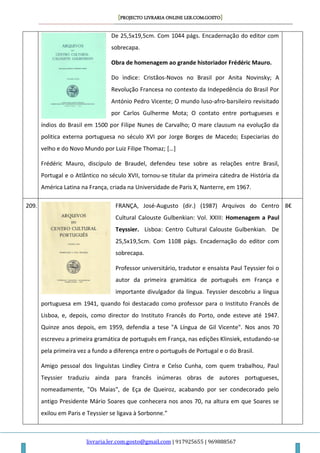 [PROJECTO LIVRARIA ONLINE LER.COM.GOSTO]
livraria.ler.com.gosto@gmail.com | 917925655 | 969888567
De 25,5x19,5cm. Com 1044 págs. Encadernação do editor com
sobrecapa.
Obra de homenagem ao grande historiador Frédéric Mauro.
Do ìndice: Cristãos-Novos no Brasil por Anita Novinsky; A
Revolução Francesa no contexto da Indepedência do Brasil Por
António Pedro Vicente; O mundo luso-afro-barsileiro revisitado
por Carlos Gulherme Mota; O contato entre portugueses e
índios do Brasil em 1500 por Filipe Nunes de Carvalho; O mare clausum na evolução da
politica externa portuguesa no século XVI por Jorge Borges de Macedo; Especiarias do
velho e do Novo Mundo por Luiz Filipe Thomaz; […]
Frédéric Mauro, discípulo de Braudel, defendeu tese sobre as relações entre Brasil,
Portugal e o Atlântico no século XVII, tornou-se titular da primeira cátedra de História da
América Latina na França, criada na Universidade de Paris X, Nanterre, em 1967.
209. FRANÇA, José-Augusto (dir.) (1987) Arquivos do Centro
Cultural Calouste Gulbenkian: Vol. XXIII: Homenagem a Paul
Teyssier. Lisboa: Centro Cultural Calouste Gulbenkian. De
25,5x19,5cm. Com 1108 págs. Encadernação do editor com
sobrecapa.
Professor universitário, tradutor e ensaísta Paul Teyssier foi o
autor da primeira gramática de português em França e
importante divulgador da língua. Teyssier descobriu a língua
portuguesa em 1941, quando foi destacado como professor para o Instituto Francês de
Lisboa, e, depois, como director do Instituto Francês do Porto, onde esteve até 1947.
Quinze anos depois, em 1959, defendia a tese "A Língua de Gil Vicente". Nos anos 70
escreveu a primeira gramática de português em França, nas edições Klinsiek, estudando-se
pela primeira vez a fundo a diferença entre o português de Portugal e o do Brasil.
Amigo pessoal dos linguístas Lindley Cintra e Celso Cunha, com quem trabalhou, Paul
Teyssier traduziu ainda para francês inúmeras obras de autores portugueses,
nomeadamente, "Os Maias", de Eça de Queiroz, acabando por ser condecorado pelo
antigo Presidente Mário Soares que conhecera nos anos 70, na altura em que Soares se
exilou em Paris e Teyssier se ligava à Sorbonne.”
8€
 