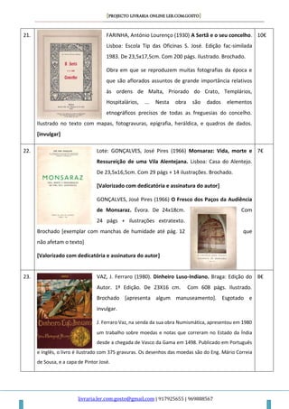 [PROJECTO LIVRARIA ONLINE LER.COM.GOSTO]
livraria.ler.com.gosto@gmail.com | 917925655 | 969888567
21. FARINHA, António Lourenço (1930) A Sertã e o seu concelho.
Lisboa: Escola Tip das Oficinas S. José. Edição fac-similada
1983. De 23,5x17,5cm. Com 200 págs. Ilustrado. Brochado.
Obra em que se reproduzem muitas fotografias da época e
que são aflorados assuntos de grande importância relativos
às ordens de Malta, Priorado do Crato, Templários,
Hospitalários, ... Nesta obra são dados elementos
etnográficos precisos de todas as freguesias do concelho.
Ilustrado no texto com mapas, fotogravuras, epigrafia, heráldica, e quadros de dados.
[invulgar]
10€
22. Lote: GONÇALVES, José Pires (1966) Monsaraz: Vida, morte e
Ressureição de uma Vila Alentejana. Lisboa: Casa do Alentejo.
De 23,5x16,5cm. Com 29 págs + 14 ilustrações. Brochado.
[Valorizado com dedicatória e assinatura do autor]
GONÇALVES, José Pires (1966) O Fresco dos Paços da Audiência
de Monsaraz. Évora. De 24x18cm. Com
24 págs + ilustrações extratexto.
Brochado [exemplar com manchas de humidade até pág. 12 que
não afetam o texto]
[Valorizado com dedicatória e assinatura do autor]
7€
23. VAZ, J. Ferraro (1980). Dinheiro Luso-Indiano. Braga: Edição do
Autor. 1ª Edição. De 23X16 cm. Com 608 págs. Ilustrado.
Brochado [apresenta algum manuseamento]. Esgotado e
invulgar.
J. Ferraro Vaz, na senda da sua obra Numismática, apresentou em 1980
um trabalho sobre moedas e notas que correram no Estado da Índia
desde a chegada de Vasco da Gama em 1498. Publicado em Português
e Inglês, o livro é ilustrado com 375 gravuras. Os desenhos das moedas são do Eng. Mário Correia
de Sousa, e a capa de Pintor José.
8€
 