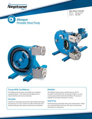 Spec Sheet 1103-001
Effective:	 February 2013
Replaces:	 May 2009
Pump With Confidence
The Abaque Series pump can handle your toughest
pumping needs – from abrasive and aggressive to
shear-sensitive and viscous materials.
Durable
Ductile iron and steel construction allow higher discharge
pressures to 217.5 psi (15 bar). Its solid construction and
advanced design also reduce maintenance and repairs.
Reliable
The Abaque Series pump is self-priming to 29.5 ft
(9 meters) manometric lift. This pump is able to run dry
continuously without detrimental effects. The pump is
capable of running in forward or reverse.
Seal-Free
Seal-free design eliminates leaks and contamination. Fluids
are contained within the hose. The hose is the primary
maintenance component.
Abaque
Peristaltic (Hose) Pump
 