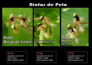Nº23                    Nº24                    Nº25
Anzuelos: 14, 16 y 12   Anzuelos: 14, 16 y 12   Anzuelos: 14, 16 y 12
Pelo: Liebre            Pluma: Ardilla          Pluma: Ardilla
Bola tungsteno: plata   Bola tungsteno: plata   Bola tungsteno: oro
 