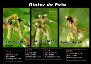 Nº27




                                                   Nº28




                        Nº27                  Nº28                    Nº29
Nº26                    Anzuelos: 14, 16      Anzuelos: 14, 16
                                                                      Anzuelos: 12, 10 y 8
Anzuelos: 14, 16        Pelo: Ardilla         Pelo: Ardilla
                                                                      Pelo: Ardilla
Pelo: Ardilla           Bola tungsteno: oro   Bola tungsteno: plata
                                                                      Bola tungsteno: oro
Bola tungsteno: plata
 