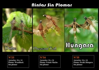 Nº33                Nº34      i           Nº35
Anzuelos: 16 y 14   Anzuelos: 16 y 14     Anzuelos: 16 y 14
Pluma: Woodduck     Pluma: Faisán Macho   Pluma: Perdiz Húngara
Sin plomar          Sin plomar            Sin plomar
 