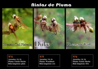 Nº4                     Nº5                   Nº6
Anzuelos: 14, 16        Anzuelos: 14, 16      Anzuelos: 14, 16
Pluma: Faisán Macho     Pluma: Woodduck       Pluma: Faisán Macho
Bola tungsteno: plata   Bola tungsteno: oro   Bola tungsteno: Oro
 