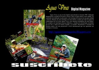 Aguas Vivas es una revista digital especializada en formato PDF. Dedicada
íntegramente al mundo de la pesca a mosca, tanto en aguas dulces como saladas. Su
contenido está dedicado en gran parte, a los montajes de moscas de una gran calidad
y eficacia. Muchos de estos montajes son innovadores, creados por todo el equipo de
colaboradores de la revista Aguas Vivas y por maestros montadores de otros países.
Se completa con reportajes de pesca didácticos, estudios de entomología, recorridos
por los ríos y mares de Galicia, España y el mundo. Presentamos a invitados de
distintos países con una proyección a nivel internacional que nos aportaran sus
montajes y vivencias.


     http://aguasvivasmagazine.blogspot.com
 