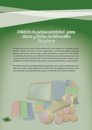 Módulo de psicomotricidad para 
Cunas y Salas de Educación 
Temprana 
Es importante que los niños y niñas menores de 3 años cuenten con materiales que les 
permita trabajar con todo su cuerpo y desarrollar su coordinación global. Necesitan 
aparatos para gatear, caminar, trepar y saltar adecuados a su tamaño. En este sentido, 
los materiales educativos que conforman el módulo de psicomotricidad para las Cunas 
y Salas de Educación Temprana (SET) en el ámbito nacional, permiten ampliar las po-sibilidades 
de acción del niño y niña sobre su entorno y enriquecen sus aprendizajes. 
El módulo de psicomotricidad facilita el juego libre, que es parte fundamental de la 
vida de los niños y niñas, basado en el movimiento y la exploración autónoma, base 
para descubrir las posibilidades del cuerpo y el desarrollo de la función simbólica. 
18 
 