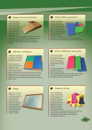 Rampa de psicomotricidad 
Rampa de madera 
que permite al niño 
el desarrollo de la 
coordinación motora 
gruesa, a través de 
sus movimientos y 
la ejercitación de su 
esquema corporal, 
desarrollando su 
tonicidad muscular y el equilibrio. Posibilita que el niño 
suba gateando o caminando por la rampa, deslizarse, 
rodar, esto permite el desarrollo de las nociones 
espaciales: arriba, abajo; y desarrolla su orientación 
espacial. 
Espejo 
Refuerza en el niño la 
imagen de sí mismo, 
ya que al reconocerse 
van aceptando su 
imagen corporal 
y esta favorece su 
autoestima. Además, 
se pueden realizar 
varios ejercicios con el 
uso del espejo, que le 
permitirá desarrollar 
sus percepciones 
visuales y táctiles. 
Set de sólidos geométricos 
Conjunto de cubos y 
cilindros rellenos de 
espuma plástica que el 
niño utiliza para adquirir 
destrezas básicas como 
gatear, rodar, caminar, 
correr, empujar, construir 
y derrumbar. Le permite 
lograr el control de 
su propio cuerpo en 
el espacio, el equilibrio y el control postural. Su uso es 
beneficioso para desarrollar las destrezas motoras gruesas. 
Kit de colchonetas personales 
El kit está compuesto 
de tres colchonetas, 
especialmente diseñados 
para niños pequeños, 
de espuma confortable, 
tela agradable al tacto y 
lavable. 
Las colchonetas pueden 
unirse unas a otras y 
permiten que los niños 
y niñas puedan acostarse, sentarse, rodar, gatear, caminar 
sobre ella. Estimulan la percepción visual, táctil y son 
apropiadas para el tiempo de descanso. 
Pañuelos de tela 
Con los pañuelos los 
niños y niñas pueden 
realizar la exploración 
de movimientos en 
forma libre. El trabajo 
en equipo facilita la 
socialización, provoca 
algarabía y diversión. 
Además estimula la 
expresión corporal, a 
través del movimiento 
de su cuerpo y de los gestos. Ejercita sus movimientos 
finos: hombro, brazo, manos, iniciándose en la 
independencia segmentaria y desarrollo de su 
coordinación motora fina. 
Alfombra antialérgica 
La alfombra antialérgica 
es armable y totalmente 
lavable lo que evitará la 
acumulación de polvo. 
Sirve de protección 
para que el niño pueda 
sentarse sin tener 
contacto con el piso y/o 
tierra, podrá realizar sus 
juegos en forma libre o con acompañamiento. Permite el 
juego, la exploración del espacio y los objetos de manera 
autónoma e interactúa demostrando progresivamente 
coordinación dinámica global. Adicionalmente es cómoda 
para los niños. 
19 
 