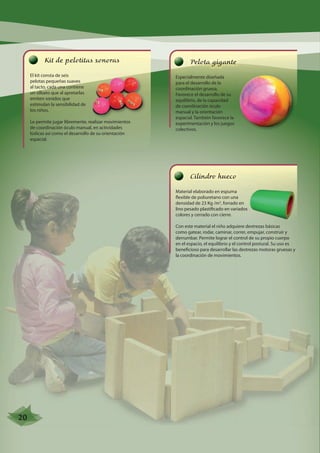 Kit de pelotitas sonoras 
El kit consta de seis 
pelotas pequeñas suaves 
al tacto, cada una contiene 
un silbato que al apretarlas 
emiten sonidos que 
estimulan la sensibilidad de 
los niños. 
Le permite jugar libremente, realizar movimientos 
de coordinación óculo manual, en actividades 
lúdicas así como el desarrollo de su orientación 
espacial. 
Pelota gigante 
Especialmente diseñada 
para el desarrollo de la 
coordinación gruesa. 
Favorece el desarrollo de su 
equilibrio, de la capacidad 
de coordinación óculo 
manual y la orientación 
espacial. También favorece la 
experimentación y los juegos 
colectivos. 
Cilindro hueco 
Material elaborado en espuma 
flexible de poliuretano con una 
densidad de 23 Kg /m3, forrado en 
lino pesado plastificado en variados 
colores y cerrado con cierre. 
Con este material el niño adquiere destrezas básicas 
como gatear, rodar, caminar, correr, empujar, construir y 
derrumbar. Permite lograr el control de su propio cuerpo 
en el espacio, el equilibrio y el control postural. Su uso es 
beneficioso para desarrollar las destrezas motoras gruesas y 
la coordinación de movimientos. 
20 
 