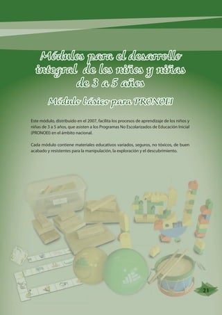 Módulos para el desarrollo 
integral de los niños y niñas 
de 3 a 5 años 
Módulo básico para PRONOEI 
Este módulo, distribuido en el 2007, facilita los procesos de aprendizaje de los niños y 
niñas de 3 a 5 años, que asisten a los Programas No Escolarizados de Educación Inicial 
(PRONOEI) en el ámbito nacional. 
Cada módulo contiene materiales educativos variados, seguros, no tóxicos, de buen 
acabado y resistentes para la manipulación, la exploración y el descubrimiento. 
21 
 
