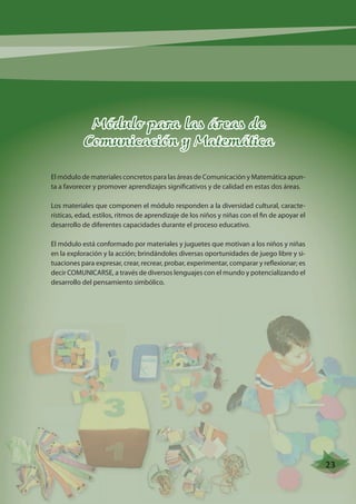 Módulo para las áreas de 
Comunicación y Matemática 
El módulo de materiales concretos para las áreas de Comunicación y Matemática apun-ta 
a favorecer y promover aprendizajes significativos y de calidad en estas dos áreas. 
Los materiales que componen el módulo responden a la diversidad cultural, caracte-rísticas, 
edad, estilos, ritmos de aprendizaje de los niños y niñas con el fin de apoyar el 
desarrollo de diferentes capacidades durante el proceso educativo. 
El módulo está conformado por materiales y juguetes que motivan a los niños y niñas 
en la exploración y la acción; brindándoles diversas oportunidades de juego libre y si-tuaciones 
para expresar, crear, recrear, probar, experimentar, comparar y reflexionar; es 
decir COMUNICARSE, a través de diversos lenguajes con el mundo y potencializando el 
desarrollo del pensamiento simbólico. 
23 
 
