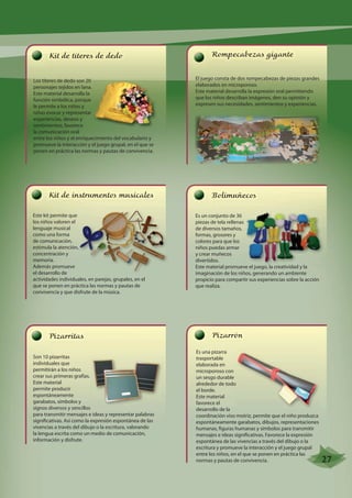 Kit de títeres de dedo 
Los títeres de dedo son 20 
personajes tejidos en lana. 
Este material desarrolla la 
función simbólica, porque 
le permite a los niños y 
niñas evocar y representar 
experiencias, deseos y 
sentimientos, favorece 
la comunicación oral 
entre los niños y el enriquecimiento del vocabulario y 
promueve la interacción y el juego grupal, en el que se 
ponen en práctica las normas y pautas de convivencia. 
Kit de instrumentos musicales 
Este kit permite que 
los niños valoren el 
lenguaje musical 
como una forma 
de comunicación, 
concentración y 
memoria. 
Además promueve 
el desarrollo de 
actividades individuales, en parejas, grupales, en el 
que se ponen en práctica las normas y pautas de 
convivencia y que disfrute de la música. 
Rompecabezas gigante 
El juego consta de dos rompecabezas de piezas grandes 
elaborados en microporoso. 
Este material desarrolla la expresión oral permitiendo 
que los niños describan imágenes, den su opinión y 
expresen sus necesidades, sentimientos y experiencias. 
Bolimuñecos 
Es un conjunto de 36 
piezas de tela rellenas 
de diversos tamaños, 
formas, grosores y 
colores para que los 
niños puedas armar 
y crear muñecos 
divertidos. 
Este material promueve el juego, la creatividad y la 
imaginación de los niños, generando un ambiente 
propicio para compartir sus experiencias sobre la acción 
que realiza. 
Pizarritas 
Son 10 pizarritas 
individuales que 
permitirán a los niños 
crear sus primeras grafías. 
Este material 
permite producir 
espontáneamente 
garabatos, símbolos y 
signos diversos y sencillos 
para transmitir mensajes e ideas y representar palabras 
significativas. Así como la expresión espontánea de las 
vivencias a través del dibujo o la escritura, valorando 
la lengua escrita como un medio de comunicación, 
información y disfrute. 
Pizarrón 
Es una pizarra 
trasportable 
elaborada en 
microporoso con 
un sesgo durable 
alrededor de todo 
el borde. 
Este material 
favorece el 
desarrollo de la 
coordinación viso motriz, permite que el niño produzca 
espontáneamente garabatos, dibujos, representaciones 
humanas, figuras humanas y símbolos para transmitir 
mensajes e ideas significativas. Favorece la expresión 
espontánea de las vivencias a través del dibujo o la 
escritura y promueve la interacción y el juego grupal 
entre los niños, en el que se ponen en práctica las 
normas y pautas de convivencia. 
estimula la atención, 
27 
 