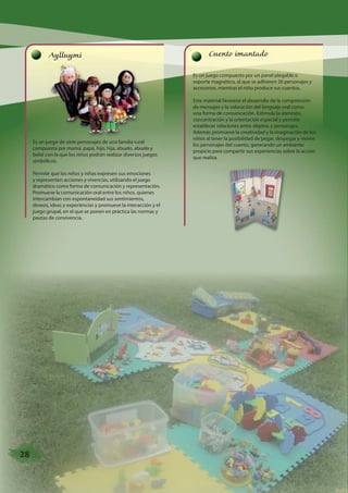 Aylluymi 
Es un juego de siete personajes de una familia rural 
compuesta por mamá, papá, hijo, hija, abuelo, abuela y 
bebé con la que los niños podrán realizar diversos juegos 
simbólicos. 
Permite que los niños y niñas expresen sus emociones 
y representen acciones y vivencias, utilizando el juego 
dramático como forma de comunicación y representación. 
Promueve la comunicación oral entre los niños, quienes 
intercambian con espontaneidad sus sentimientos, 
deseos, ideas y experiencias y promueve la interacción y el 
juego grupal, en el que se ponen en práctica las normas y 
pautas de convivencia. 
Cuento imantado 
Es un juego compuesto por un panel plegable o 
soporte magnético, al que se adhieren 26 personajes y 
accesorios, mientras el niño produce sus cuentos. 
Este material favorece el desarrollo de la comprensión 
de mensajes y la valoración del lenguaje oral como 
una forma de comunicación. Estimula la atención, 
concentración y la orientación espacial y permite 
establecer relaciones entre objetos y personajes. 
Además promueve la creatividad y la imaginación de los 
niños al tener la posibilidad de pegar, despegar y mover 
los personajes del cuento, generando un ambiente 
propicio para compartir sus experiencias sobre la acción 
que realiza. 
28 
 