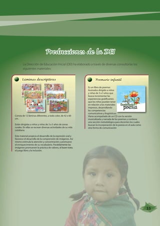 Producciones de la DEI 
La Dirección de Educación Inicial (DEI) ha elaborado a través de diversas consultorías los 
siguientes materiales: 
Poemario infantil 
Es un libro de poemas 
ilustrados dirigido a niños 
y niñas de 3 a 5 años que 
busca incrementar las 
experiencias gratificantes 
que los niños puedan tener 
en relación a los materiales 
impresos, desarrollando 
las competencias 
comunicativas y lingüísticas. 
Viene acompañado de un CD con la versión 
musicalizada y narrada de los poemas y contiene 
una sección metodológica para docentes los cuales 
buscan la incorporación de la poesía en el aula como 
otra forma de comunicación 
Láminas descriptivas 
Consta de 12 láminas diferentes, a todo color, de 42 x 60 
cm. 
Están dirigidas a niños y niñas de 3 a 5 años de zonas 
rurales. En ellas se recrean diversas actividades de su vida 
cotidiana. 
Este material propicia el desarrollo de la expresión oral y 
favorece el desarrollo de la comprensión de imágenes. Así 
mismo estimula la atención y concentración y promueve 
el enriquecimiento de su vocabulario. Paralelamente las 
imágenes promueven la práctica de valores, el buen trato, 
el juego libre y la inclusión. 
33 
 