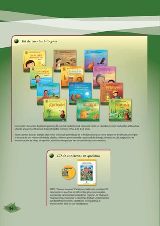 Kit de cuentos bilingües 
Consta de 12 cuentos ilustrados propios de nuestra tradición oral, impresos tanto en castellano como traducidos al Quechua 
Chanka y Quechua Huánuco. Están dirigidos a niños y niñas a de 3 a 5 años. 
Estos cuentos buscan acercar a los niños y niñas al aprendizaje de la lectoescritura así como despertar en ellos el placer por 
la lectura de una manera divertida y lúdica. Además promueven la capacidad de diálogo, de escucha, de aceptación, de 
interpretación de ideas, de opinión, al mismo tiempo que van desarrollando su autoestima. 
CD de canciones en quechua 
El CD “Takisun tususun” (Cantemos, bailemos) contiene 20 
canciones en quechua en diferentes géneros musicales, 
que recoge canciones propias de las regiones de Huánuco, 
Huancavelica, Ayacucho y Apurímac. Incluye un cancionero 
con las letras en idioma castellano y en quechua, e 
instrucciones para su uso pedagógico. 
34 
 