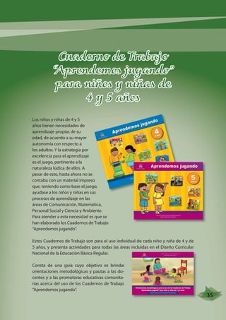 Cuaderno de Trabajo 
“Aprendemos jugando” 
para niños y niñas de 
4 y 5 años 
Los niños y niñas de 4 y 5 
años tienen necesidades de 
aprendizaje propias de su 
edad, de acuerdo a su mayor 
autonomía con respecto a 
los adultos. Y la estrategia por 
excelencia para el aprendizaje 
es el juego, pertinente a la 
naturaleza lúdica de ellos. A 
pesar de esto, hasta ahora no se 
contaba con un material impreso 
que, teniendo como base el juego, 
ayudase a los niños y niñas en sus 
procesos de aprendizaje en las 
áreas de Comunicación, Matemática, 
Personal Social y Ciencia y Ambiente. 
Para atender a esta necesidad es que se 
han elaborado los Cuadernos de Trabajo 
“Aprendemos jugando”. 
Aprendemos jugando 
CARATULA 
REPÚBLICADELPERÚ 
Aprendemos jugando 
MINISTERIO DE EDUCACIÓN DIRECCIÓN GENERAL DE EDUCACIÓN BÁSICA REGULAR 
Estos Cuadernos de Trabajo son para el uso individual de cada niño y niña de 4 y de 
5 años, y presenta actividades para todas las áreas incluidas en el Diseño Curricular 
Nacional de la Educación Básica Regular. 
Consta de una guía cuyo objetivo es brindar 
orientaciones metodológicas y pautas a las do-centes 
y a las promotoras educativas comunita-rias 
acerca del uso de los Cuadernos de Trabajo 
“Aprendemos jugando”. 
REPÚBLICADELPERÚ 
MINISTERIO DE EDUCACIÓN 
4años 
DIRECCIÓN DE EDUCACIÓN INICIAL 
DIRECCIÓN DE EDUCACIÓN INICIAL 
5años 
DIRECCIÓN GENERAL DE EDUCACIÓN BÁSICA REGULAR 
REPÚBLICA DELPERÚ 
MINISTERIO DE EDUCACIÓN 
DIRECCIÓN GENERAL DE EDUCACIÓN BÁSICA REGULAR 
DIRECCIÓN DE EDUCACIÓN INICIAL 
CARATULA 
Orientaciones metodológicas para el uso de los Cuadernos de Trabajo 
“Aprendemos jugando” para niños y niñas de 4 y 5 años 
Guía para docentes y promotoras educativas comunitarias 
35 
 