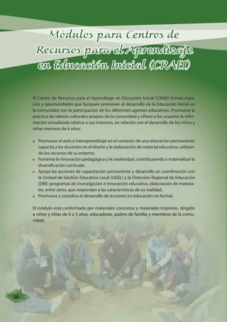 Módulos para Centros de 
Recursos para el Aprendizaje 
en Educación Inicial (CRAEI) 
El Centro de Recursos para el Aprendizaje en Educación Inicial (CRAEI) brinda espa-cios 
y oportunidades que busquen promover el desarrollo de la Educación Inicial en 
la comunidad con la participación de los diferentes agentes educativos. Promueve la 
práctica de valores culturales propios de la comunidad y ofrece a los usuarios la infor-mación 
actualizada relativa a sus intereses, en relación con el desarrollo de los niños y 
niñas menores de 6 años: 
Promueve el auto e interaprendizaje en el contexto de una educación permanente; 
capacita a los docentes en el diseño y la elaboración de material educativo, utilizan-do 
los recursos de su entorno. 
Fomenta la innovación pedagógica y la creatividad, contribuyendo a materializar la 
diversificación curricular. 
Apoya las acciones de capacitación permanente y desarrolla en coordinación con 
la Unidad de Gestión Educativa Local (UGEL) y la Dirección Regional de Educación 
(DRE) programas de investigación e innovación educativa, elaboración de materia-les, 
entre otros, que respondan a las características de su realidad. 
Promueve y coordina el desarrollo de acciones en educación no formal. 
El módulo está conformado por materiales concretos y materiales impresos, dirigido 
a niños y niñas de 0 a 5 años, educadores, padres de familia y miembros de la comu-nidad. 
36 
 