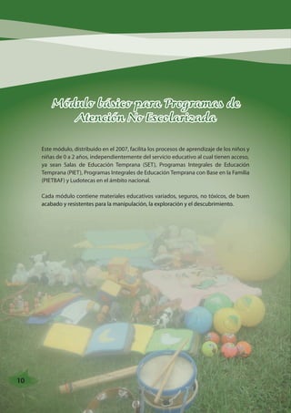 Módulo básico para Programas de 
Atención No Escolarizada 
Este módulo, distribuido en el 2007, facilita los procesos de aprendizaje de los niños y 
niñas de 0 a 2 años, independientemente del servicio educativo al cual tienen acceso, 
ya sean Salas de Educación Temprana (SET), Programas Integrales de Educación 
Temprana (PIET), Programas Integrales de Educación Temprana con Base en la Familia 
(PIETBAF) y Ludotecas en el ámbito nacional. 
Cada módulo contiene materiales educativos variados, seguros, no tóxicos, de buen 
acabado y resistentes para la manipulación, la exploración y el descubrimiento. 
10 
 