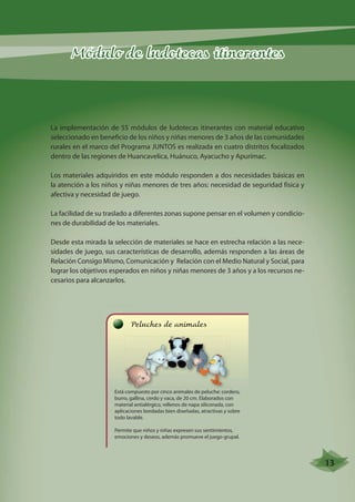 Módulo de ludotecas itinerantes 
La implementación de 55 módulos de ludotecas itinerantes con material educativo 
seleccionado en beneficio de los niños y niñas menores de 3 años de las comunidades 
rurales en el marco del Programa JUNTOS es realizada en cuatro distritos focalizados 
dentro de las regiones de Huancavelica, Huánuco, Ayacucho y Apurímac. 
Los materiales adquiridos en este módulo responden a dos necesidades básicas en 
la atención a los niños y niñas menores de tres años: necesidad de seguridad física y 
afectiva y necesidad de juego. 
La facilidad de su traslado a diferentes zonas supone pensar en el volumen y condicio-nes 
de durabilidad de los materiales. 
Desde esta mirada la selección de materiales se hace en estrecha relación a las nece-sidades 
de juego, sus características de desarrollo, además responden a las áreas de 
Relación Consigo Mismo, Comunicación y Relación con el Medio Natural y Social, para 
lograr los objetivos esperados en niños y niñas menores de 3 años y a los recursos ne-cesarios 
para alcanzarlos. 
Peluches de animales 
Está compuesto por cinco animales de peluche: cordero, 
burro, gallina, cerdo y vaca, de 20 cm. Elaborados con 
material antialérgico, rellenos de napa siliconada, con 
aplicaciones bordadas bien diseñadas, atractivas y sobre 
todo lavable. 
Permite que niños y niñas expresen sus sentimientos, 
emociones y deseos, además promueve el juego grupal. 
13 
 