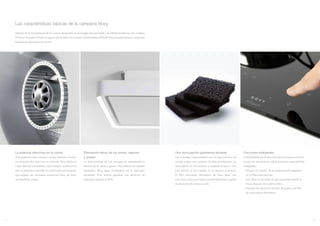 Las características básicas de la campana Novy
Además de la incorporación de los nuevos desarrollos, la tecnología más avanzada y las últimas tendencias, los modelos
Premium Innovation Products siguen siendo fieles a los valores fundamentales ADN de Novy, el especialista en campanas
extractoras silenciosas de cocina.
La potencia silenciosa en la cocina
Si te gusta escuchar música o charlar mientras cocinas,
un campana ultra silenciosa es esencial. Novy dedica la
mayor atención a la calidad y como siempre, el silencio ha
sido un elemento primordial. El sistema de insonorización
que equipan las campanas extractoras Novy las hace
sencillamente únicas.
Una recirculación igualmente eficiente
Las viviendas comprometidas con un bajo consumo de
energía exigen una campana de altas prestaciones. La
recirculación es una solución a cualquier proyecto. Con
esta técnica, el aire caliente no se expulsa al exterior.
El filtro anti-olores Monoblock de Novy tiene una
estructura única que mejora considerablemente el grado
de absorción de olores cocción.
Eliminación eficaz de los olores, vapores
y grasas
La tarea principal de una campana es naturalmente la
eliminación de olores y grasas. Para obtener los mejores
resultados, Novy sigue centrándose en la aspiración
perimetral. Esta técnica garantiza una eficiencia de
aspiración superior al 90%.
Funciones inteligentes
La facilidad de uso es de suma importancia para nosotros.
es por eso que tenemos varias funciones especialmente
inteligentes:
- InTouch: los mandos de la campana está integrados
en la Placa de inducción.
- Auto-Stop: la campana se para automáticamente 3
horas después de la última orden.
- Indicador de saturación del filtro de grasa y del filtro
de recirculación Monoblock.
54
 