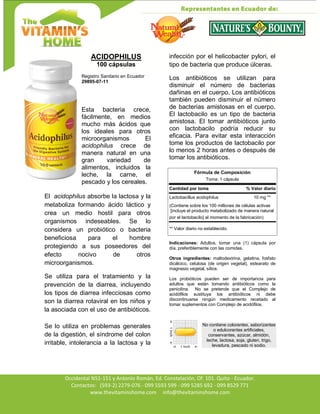Av. Occidental N51-151 y Antonio Román, Ed. Constelación,
Occidental N51-151 y Antonio Román, Ed. Constelación, Of. 101. Quito - Ecuador.
Contactos: (593-2) 2279-076 - 099 5593 599 - 099 5285 692 - 099 8529 771
www.thevitaminshome.com info@thevitaminshome.com
ACIDOPHILUS
100 cápsulas
Registro Sanitario en Ecuador
29895-07-11
Esta bacteria crece,
fácilmente, en medios
mucho más ácidos que
los ideales para otros
microorganismos El
acidophilus crece de
manera natural en una
gran variedad de
alimentos, incluidos la
leche, la carne, el
pescado y los cereales.
El acidophilus absorbe la lactosa y la
metaboliza formando ácido láctico y
crea un medio hostil para otros
organismos indeseables. Se lo
considera un probiótico o bacteria
beneficiosa para el hombre
protegiendo a sus poseedores del
efecto nocivo de otros
microorganismos.
Se utiliza para el tratamiento y la
prevención de la diarrea, incluyendo
los tipos de diarrea infecciosas como
son la diarrea rotaviral en los niños y
la asociada con el uso de antibióticos.
Se lo utiliza en problemas generales
de la digestión, el síndrome del colon
irritable, intolerancia a la lactosa y la
infección por el helicobacter pylori, el
tipo de bacteria que produce úlceras.
Los antibióticos se utilizan para
disminuir el número de bacterias
dañinas en el cuerpo. Los antibióticos
también pueden disminuir el número
de bacterias amistosas en el cuerpo.
El lactobacilo es un tipo de bacteria
amistosa. El tomar antibióticos junto
con lactobacilo podría reducir su
eficacia. Para evitar esta interacción
tome los productos de lactobacilo por
lo menos 2 horas antes o después de
tomar los antibióticos.
Fórmula de Composición
Toma: 1 cápsula
Cantidad por toma % Valor diario
Lactobacillus acidophilus 10 mg **
(Contiene sobre los 100 millones de células activas
[incluye el producto metabolizado de manera natural
por el lactobacilo] al momento de la fabricación)
** Valor diario no establecido.
Indicaciones: Adultos, tomar una (1) cápsula por
día, preferiblemente con las comidas.
Otros ingredientes: maltodextrina, gelatina, fosfato
dicálcico, celulosa (de origen vegetal), estearato de
magnesio vegetal, sílice.
Los probióticos pueden ser de importancia para
adultos que están tomando antibióticos como la
penicilina. No se pretende que el Complejo de
acidófilos sustituya los antibióticos ni debe
discontinuarse ningún medicamento recetado al
tomar suplementos con Complejo de acidófilos.
No contiene colorantes, saborizantes
o edulcorantes artificiales,
conservantes, azúcar, almidón,
leche, lactosa, soja, gluten, trigo,
levadura, pescado ni sodio.
 