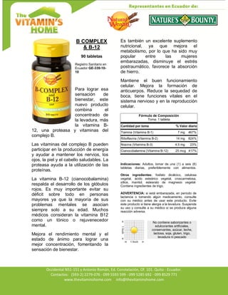 Av. Occidental N51-151 y Antonio Román, Ed. Constelación,
Occidental N51-151 y Antonio Román, Ed. Constelación, Of. 101. Quito - Ecuador.
Contactos: (593-2) 2279-076 - 099 5593 599 - 099 5285 692 - 099 8529 771
www.thevitaminshome.com info@thevitaminshome.com
B COMPLEX
& B-12
90 tabletas
Registro Sanitario en
Ecuador GE-339-10-
10
Para lograr esa
sensación de
bienestar, este
nuevo producto
combina el
concentrado de
la levadura, más
la vitamina B-
12, una proteasa y vitaminas del
complejo B.
Las vitaminas del complejo B pueden
participar en la producción de energía
y ayudar a mantener los nervios, los
ojos, la piel y el cabello saludables. La
proteasa ayuda a la utilización de las
proteínas.
La vitamina B-12 (cianocobalamina)
respalda el desarrollo de los glóbulos
rojos. Es muy importante evitar su
déficit sobre todo en personas
mayores ya que la mayoría de sus
problemas mentales se asocian
siempre solo a su edad. Muchos
médicos consideran la vitamina B12
como un tónico o rejuvenecedor
mental.
Mejora el rendimiento mental y el
estado de ánimo para lograr una
mejor concentración, fomentando la
sensación de bienestar.
Es también un excelente suplemento
nutricional, ya que mejora el
metabolismo, por lo que ha sido muy
popular entre las mujeres
embarazadas, disminuye el estrés
postraumático, favorece la absorción
de hierro.
Mantiene el buen funcionamiento
celular. Mejora la formación de
anticuerpos. Reduce la sequedad de
boca, tiene funciones vitales en el
sistema nervioso y en la reproducción
celular.
Fórmula de Composición
Toma: 1 tableta
Cantidad por toma % Valor diario
Tiamina (Vitamina B-1) 7 mg 467%
Riboflavina (Vitamina B-2) 14 mg 824%
Niacina (Vitamina B-3) 4.5 mg 23%
Cianocobalamina (Vitamina B-12) 25 mcg 417%
Indicaciones: Adultos, tomar de una (1) a seis (6)
tabletas diarias, preferiblemente con alimentos.
Otros ingredientes: fosfato dicálcico, celulosa
vegetal, ácido esteárico vegetal, croscarmelosa,
sílice, manitol, estearato de magnesio vegetal.
Contiene ingredientes de trigo.
ADVERTENCIA: si está embarazada, en período de
lactancia o tomando algún medicamento, consulte
con su médico antes de usar este producto. Evite
este producto si tiene alergia a la levadura. Suspenda
su uso y consulte a su médico si se produce alguna
reacción adversa.
No contiene saborizantes o
edulcorantes artificiales,
conservantes, azúcar, leche,
lactosa, soja, gluten, trigo,
levadura ni pescado
 