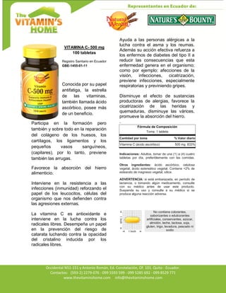 Av. Occidental N51-151 y Antonio Román, Ed. Constelación,
Occidental N51-151 y Antonio Román, Ed. Constelación, Of. 101. Quito - Ecuador.
Contactos: (593-2) 2279-076 - 099 5593 599 - 099 5285 692 - 099 8529 771
www.thevitaminshome.com info@thevitaminshome.com
VITAMINA C- 500 mg
100 tabletas
Registro Sanitario en Ecuador
GBE-1455-01-11
Conocida por su papel
antifatiga, la estrella
de las vitaminas,
también llamada ácido
ascórbico, posee más
de un beneficio.
Participa en la formación pero
también y sobre todo en la reparación
del colágeno de los huesos, los
cartílagos, los ligamentos y los
pequeños vasos sanguíneos,
(capilares), por lo tanto, previene
también las arrugas.
Favorece la absorción del hierro
alimenticio.
Interviene en la resistencia a las
infecciones (inmunidad) reforzando el
papel de los leucocitos, células del
organismo que nos defienden contra
las agresiones externas.
La vitamina C es antioxidante e
interviene en la lucha contra los
radicales libres. Desempeña un papel
en la prevención del riesgo de
catarata luchando contra la opacidad
del cristalino inducida por los
radicales libres.
Ayuda a las personas alérgicas a la
lucha contra el asma y los reumas.
Además su acción efectiva refuerza a
los enfermos de diabetes del tipo II a
reducir las consecuencias que esta
enfermedad genera en el organismo;
como por ejemplo: afecciones de la
visión, infecciones, cicatrización,
previene infecciones, especialmente
respiratorias y previniendo gripes.
Disminuye el efecto de sustancias
productoras de alergias, favorece la
cicatrización de las heridas y
quemaduras, disminuye las várices,
promueve la absorción del hierro.
.
Fórmula de Composición
Toma: 1 tableta
Cantidad por toma % Valor diario
Vitamina C (ácido ascórbico) 500 mg 833%
Indicaciones: Adultos, tomar de una (1) a (4) cuatro
tabletas por día, preferiblemente con las comidas.
Otros ingredientes: ácido ascórbico, celulosa
vegetal, ácido estereático vegetal. Contiene <2% de
estearato de magnesio vegetal, sílice.
ADVERTENCIA: si está embarazada, en período de
lactancia, o tomando algún medicamento, consulte
con su médico antes de usar este producto.
Suspenda su uso y consulte a su médico si se
produce alguna reacción adversa.
No contiene colorantes,
saborizantes o edulcorantes
artificiales, conservantes, azúcar,
almidón, leche, lactosa, soja,
gluten, trigo, levadura, pescado ni
sodio
 