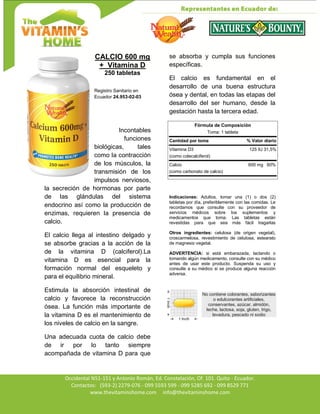 Av. Occidental N51-151 y Antonio Román, Ed. Constelación,
Occidental N51-151 y Antonio Román, Ed. Constelación, Of. 101. Quito - Ecuador.
Contactos: (593-2) 2279-076 - 099 5593 599 - 099 5285 692 - 099 8529 771
www.thevitaminshome.com info@thevitaminshome.com
CALCIO 600 mg
+ Vitamina D
250 tabletas
Registro Sanitario en
Ecuador 24.953-02-03
Incontables
funciones
biológicas, tales
como la contracción
de los músculos, la
transmisión de los
impulsos nerviosos,
la secreción de hormonas por parte
de las glándulas del sistema
endocrino así como la producción de
enzimas, requieren la presencia de
calcio.
El calcio llega al intestino delgado y
se absorbe gracias a la acción de la
de la vitamina D (calciferol).La
vitamina D es esencial para la
formación normal del esqueleto y
para el equilibrio mineral.
Estimula la absorción intestinal de
calcio y favorece la reconstrucción
ósea. La función más importante de
la vitamina D es el mantenimiento de
los niveles de calcio en la sangre.
Una adecuada cuota de calcio debe
de ir por lo tanto siempre
acompañada de vitamina D para que
se absorba y cumpla sus funciones
específicas.
El calcio es fundamental en el
desarrollo de una buena estructura
ósea y dental, en todas las etapas del
desarrollo del ser humano, desde la
gestación hasta la tercera edad.
Fórmula de Composición
Toma: 1 tableta
Cantidad por toma % Valor diario
Vitamina D3 125 IU 31,5%
(como colecalciferol)
Calcio 600 mg 60%
(como carbonato de calcio)
Indicaciones: Adultos, tomar una (1) o dos (2)
tabletas por día, preferiblemente con las comidas. Le
recordamos que consulte con su proveedor de
servicios médicos sobre los suplementos y
medicamentos que toma. Las tabletas están
revestidas para que sea más fácil tragarlas
Otros ingredientes: celulosa (de origen vegetal),
croscarmelosa, revestimiento de celulosa, estearato
de magnesio vegetal.
ADVERTENCIA: si está embarazada, lactando o
tomando algún medicamento, consulte con su médico
antes de usar este producto. Suspenda su uso y
consulte a su médico si se produce alguna reacción
adversa.
No contiene colorantes, saborizantes
o edulcorantes artificiales,
conservantes, azúcar, almidón,
leche, lactosa, soja, gluten, trigo,
levadura, pescado ni sodio
 