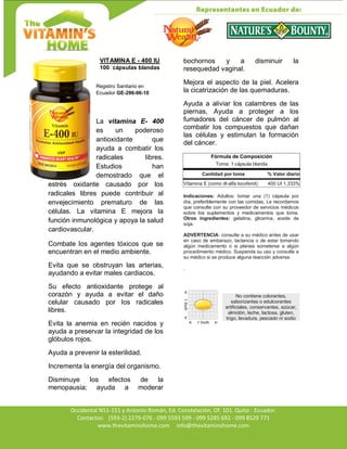 Av. Occidental N51-151 y Antonio Román, Ed. Constelación,
Occidental N51-151 y Antonio Román, Ed. Constelación, Of. 101. Quito - Ecuador.
Contactos: (593-2) 2279-076 - 099 5593 599 - 099 5285 692 - 099 8529 771
www.thevitaminshome.com info@thevitaminshome.com
VITAMINA E - 400 IU
100 cápsulas blandas
Registro Sanitario en
Ecuador GE-296-06-10
La vitamina E- 400
es un poderoso
antioxidante que
ayuda a combatir los
radicales libres.
Estudios han
demostrado que el
estrés oxidante causado por los
radicales libres puede contribuir al
envejecimiento prematuro de las
células. La vitamina E mejora la
función inmunológica y apoya la salud
cardiovascular.
Combate los agentes tóxicos que se
encuentran en el medio ambiente.
Evita que se obstruyan las arterias,
ayudando a evitar males cardiacos.
Su efecto antioxidante protege al
corazón y ayuda a evitar el daño
celular causado por los radicales
libres.
Evita la anemia en recién nacidos y
ayuda a preservar la integridad de los
glóbulos rojos.
Ayuda a prevenir la esterilidad.
Incrementa la energía del organismo.
Disminuye los efectos de la
menopausia; ayuda a moderar
bochornos y a disminuir la
resequedad vaginal.
Mejora el aspecto de la piel. Acelera
la cicatrización de las quemaduras.
Ayuda a aliviar los calambres de las
piernas, Ayuda a proteger a los
fumadores del cáncer de pulmón al
combatir los compuestos que dañan
las células y estimulan la formación
del cáncer.
Fórmula de Composición
Toma: 1 cápsula blanda
Cantidad por toma % Valor diario
Vitamina E (como dl-alfa tocoferol) 400 UI 1,333%
Indicaciones: Adultos: tomar una (1) cápsula por
día, preferiblemente con las comidas. Le recordamos
que consulte con su proveedor de servicios médicos
sobre los suplementos y medicamentos que toma.
Otros ingredientes: gelatina, glicerina, aceite de
soja.
ADVERTENCIA: consulte a su médico antes de usar
en caso de embarazo, lactancia o de estar tomando
algún medicamento o si planea someterse a algún
procedimiento médico. Suspenda su uso y consulte a
su médico si se produce alguna reacción adversa.
.
No contiene colorantes,
saborizantes o edulcorantes
artificiales, conservantes, azúcar,
almidón, leche, lactosa, gluten,
trigo, levadura, pescado ni sodio
 