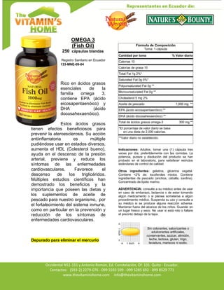 Av. Occidental N51-151 y Antonio Román, Ed. Constelación,
Occidental N51-151 y Antonio Román, Ed. Constelación, Of. 101. Quito - Ecuador.
Contactos: (593-2) 2279-076 - 099 5593 599 - 099 5285 692 - 099 8529 771
www.thevitaminshome.com info@thevitaminshome.com
OMEGA 3
(Fish Oil)
250 cápsulas blandas
Registro Sanitario en Ecuador
133-MNE-09-04
Rico en ácidos grasos
esenciales de la
familia omega 3,
contiene EPA (ácido
eicosapentaenóico) y
DHA (ácido
docosahexaenóico).
Estos ácidos grasos
tienen efectos beneficiosos para
prevenir la ateroesclerosis. Su acción
antiinflamatoria es múltiple
pudiéndose usar en estados diversos,
aumenta el HDL (Colesterol bueno),
ayuda en el descenso de la presión
arterial, previene y reduce los
síntomas de las enfermedades
cardiovasculares. Favorece el
descenso de los triglicéridos.
Múltiples estudios científicos han
demostrado los beneficios y la
importancia que poseen las dietas y
los suplementos de aceite de
pescado para nuestro organismo, por
el fortalecimiento del sistema inmune,
como en particular en la prevención y
reducción de los síntomas de
enfermedades cardiovasculares.
Depurado para eliminar el mercurio
Fórmula de Composición
Toma: 1 cápsula
Cantidad por toma % Valor diario
Calorías 10
Calorías de grasa 10
Total Fat 1g 2%*
Saturated Fat 0g 0%*
Polyunsaturated Fat 0g **
Monounsaturated Fat 0g **
Cholesterol 5 mg 2%
Aceite de pescado 1,000 mg **
EPA (ácido eicosapentaenóico) **
DHA (ácido docosahexaenóico) **
Total de ácidos grasos omega-3 300 mg **
*El porcentaje de valor diario se basa
en una dieta de 2,000 calorías.
**Valor diario no establecido.
Indicaciones: Adultos, tomar una (1) cápsula tres
veces por día, preferiblemente con las comidas. La
potencia, pureza y disolución del producto se han
probado en el laboratorio, para satisfacer estrictos
estándares de control de calidad.
Otros ingredientes: gelatina, glicerina vegetal.
Contiene <2% de: tocoferoles mixtos. Contiene
ingredientes de pescado (anchoa, caballa, sardina).
Concentrado de lípido marino.
ADVERTENCIA: consulte a su médico antes de usar
en caso de embarazo, lactancia o de estar tomando
algún medicamento o si planea someterse a algún
procedimiento médico. Suspenda su uso y consulte a
su médico si se produce alguna reacción adversa.
Mantener fuera del alcance de los niños. Guardar en
un lugar fresco y seco. No usar si está roto o faltare
el precinto debajo de la tapa.
Sin colorantes, saborizantes o
edulcorantes artificiales,
conservantes, azúcar, almidón,
leche, lactosa, gluten, trigo,
levadura, mariscos ni sodio.
 