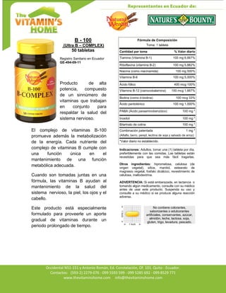 Av. Occidental N51-151 y Antonio Román, Ed. Constelación,
Occidental N51-151 y Antonio Román, Ed. Constelación, Of. 101. Quito - Ecuador.
Contactos: (593-2) 2279-076 - 099 5593 599 - 099 5285 692 - 099 8529 771
www.thevitaminshome.com info@thevitaminshome.com
B - 100
(Ultra B – COMPLEX)
50 tabletas
Registro Sanitario en Ecuador
GE-494-09-11
Producto de alta
potencia, compuesto
de un sinnúmero de
vitaminas que trabajan
en conjunto para
respaldar la salud del
sistema nervioso.
El complejo de vitaminas B-100
promueve además la metabolización
de la energía. Cada nutriente del
complejo de vitaminas B cumple con
una función única en el
mantenimiento de una función
metabólica adecuada.
Cuando son tomadas juntas en una
fórmula, las vitaminas B ayudan al
mantenimiento de la salud del
sistema nervioso, la piel, los ojos y el
cabello.
Este producto está especialmente
formulado para proveerle un aporte
gradual de vitaminas durante un
periodo prolongado de tiempo.
Fórmula de Composición
Toma: 1 tableta
Cantidad por toma % Valor diario
Tiamina (Vitamina B-1) 100 mg 6,667%
Riboflavina (vitamina B-2) 100 mg 5,882%
Niacina (como niacinamida) 100 mg 500%
Vitamina B-6 100 mg 5,000%
Ácido fólico 400 mcg 100%
Vitamina B-12 (cianocobalamina) 100 mcg 1,667%
Biotina (como d-biotina) 100 mcg 33%
Ácido pantoténico 100 mg 1,000%
PABA (Ácido paraaminobenzóico) 100 mg *
Inositol 100 mg *
Bitartrato de colina 100 mg *
Combinación patentada 1 mg *
(Alfalfa, berro, perejil, lecitina de soja y salvado de arroz)
*Valor diario no establecido.
Indicaciones: Adultos, tomar una (1) tableta por día,
preferiblemente con las comidas. Las tabletas están
revestidas para que sea más fácil tragarlas.
Otros ingredientes: hipromelosa, celulosa (de
origen vegetal), sílice, manitol, estearato de
magnesio vegetal, fosfato dicálcico, revestimiento de
celulosa, maltodextrina.
ADVERTENCIA: Si está embarazada, en lactancia o
tomando algún medicamento, consulte con su médico
antes de usar este producto. Suspenda su uso y
consulte a su médico si se produce alguna reacción
adversa.
No contiene colorantes,
saborizantes o edulcorantes
artificiales, conservantes, azúcar,
almidón, leche, lactosa, soja,
gluten, trigo, levadura, pescado.
 