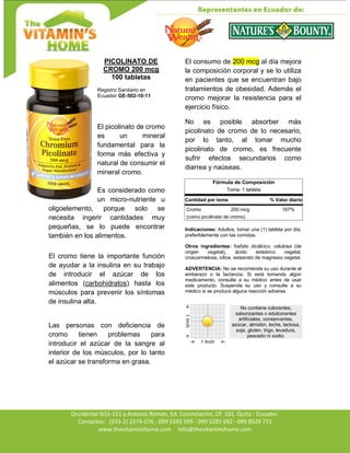 Av. Occidental N51-151 y Antonio Román, Ed. Constelación,
Occidental N51-151 y Antonio Román, Ed. Constelación, Of. 101. Quito - Ecuador.
Contactos: (593-2) 2279-076 - 099 5593 599 - 099 5285 692 - 099 8529 771
www.thevitaminshome.com info@thevitaminshome.com
PICOLINATO DE
CROMO 200 mcg
100 tabletas
Registro Sanitario en
Ecuador GE-502-10-11
El picolinato de cromo
es un mineral
fundamental para la
forma más efectiva y
natural de consumir el
mineral cromo.
Es considerado como
un micro-nutriente u
oligoelemento, porque solo se
necesita ingerir cantidades muy
pequeñas, se lo puede encontrar
también en los alimentos.
El cromo tiene la importante función
de ayudar a la insulina en su trabajo
de introducir el azúcar de los
alimentos (carbohidratos) hasta los
músculos para prevenir los síntomas
de insulina alta.
Las personas con deficiencia de
cromo tienen problemas para
introducir el azúcar de la sangre al
interior de los músculos, por lo tanto
el azúcar se transforma en grasa.
El consumo de 200 mcg al día mejora
la composición corporal y se lo utiliza
en pacientes que se encuentran bajo
tratamientos de obesidad. Además el
cromo mejorar la resistencia para el
ejercicio físico.
No es posible absorber más
picolinato de cromo de lo necesario,
por lo tanto, al tomar mucho
picolinato de cromo, es frecuente
sufrir efectos secundarios como
diarrea y naúseas.
Fórmula de Composición
Toma: 1 tableta
Cantidad por toma % Valor diario
Cromo 200 mcg 167%
(como picolinato de cromo)
Indicaciones: Adultos, tomar una (1) tableta por día,
preferiblemente con las comidas.
Otros ingredientes: fosfato dicálcico, celulosa (de
origen vegetal), ácido esteárico vegetal,
croscarmelosa, sílice, estearato de magnesio vegetal.
ADVERTENCIA: No se recomienda su uso durante el
embarazo o la lactancia. Si está tomando algún
medicamento, consulte a su médico antes de usar
este producto. Suspenda su uso y consulte a su
médico si se produce alguna reacción adversa.
No contiene colorantes,
saborizantes o edulcorantes
artificiales, conservantes,
azúcar, almidón, leche, lactosa,
soja, gluten, trigo, levadura,
pescado ni sodio.
 