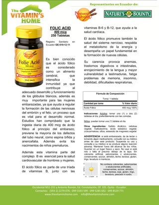 Av. Occidental N51-151 y Antonio Román, Ed. Constelación,
Occidental N51-151 y Antonio Román, Ed. Constelación, Of. 101. Quito - Ecuador.
Contactos: (593-2) 2279-076 - 099 5593 599 - 099 5285 692 - 099 8529 771
www.thevitaminshome.com info@thevitaminshome.com
FOLIC ACID
400 mcg
250 Tabletas
Registro Sanitario en
Ecuador GE-510-12-11
Es bien conocido
que el ácido fólico
es considerado
como un alimento
cerebral, que
intensifica la
inmunidad ya que
contribuye al
adecuado desarrollo y funcionamiento
de los glóbulos blancos, además es
muy importante para las mujeres
embarazadas, ya que ayuda a regular
la formación de las células nerviosas
del embrión y el feto, un proceso que
es vital para el desarrollo normal.
Estudios han comprobado que la
ingesta diaria de 400 mcg de ácido
fólico al principio del embarazo,
previene la mayoría de los defectos
del tubo neural, como espina bífida y
anencefalia. Además evita los
nacimientos de niños prematuros.
Además esta vitamina parte del
complejo B es esencial para la salud
cardiovascular de hombres y mujeres.
El ácido fólico es parte de una tríada
de vitaminas B, junto con las
vitaminas B-6 y B-12, que ayuda a la
salud cardíaca.
El ácido fólico promueve también la
salud del sistema nervioso, respalda
el metabolismo de la energía y
desempeña un papel fundamental en
la formación de nuevas células.
Su carencia provoca anemias,
trastornos digestivos e intestinales,
enrojecimiento de la lengua y mayor
vulnerabilidad a lastimaduras, fatiga
problemas de memoria, insomnio,
debilidad, dificultades respiratorias.
Indicaciones: Adultos: tomar una (1) o dos (2)
tabletas al día, preferiblemente con las comidas.
Niños: pueden tomar una (1) tableta al día.
Otros ingredientes: fosfato dicálcico, celulosa
vegetal, maltodextrina, ácido esteárico vegetal,
croscarmelosa, sílice, estearato de magnesio vegetal.
ADVERTENCIA: si está embarazada, da de lactar o
tomando algún medicamento, consulte con su médico
antes de usar este producto. Suspenda su uso y
consulte a su médico si se produce alguna reacción
adversa. Mantener fuera del alcance de los niños.
Guardar en un lugar fresco y seco. No usar si está
roto o falta el precinto debajo de la tapa. Sin
colorante artificial, saborizantes o edulcorantes,
conservantes, azúcar, almidón, leche, lactosa, gluten,
trigo, levadura ni mariscos.
No contiene colorantes, saborizantes
o edulcorantes artificiales,
conservantes, azúcar, almidón,
leche, lactosa, soja, gluten, trigo,
levadura, pescado ni sodio.
Fórmula de Composición
Toma: 1 tableta
Cantidad por toma % Valor diario
Ácido Fólico 400 mcg 100%
 