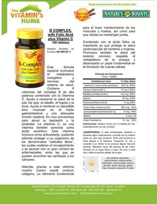 Av. Occidental N51-151 y Antonio Román, Ed. Constelación,
Occidental N51-151 y Antonio Román, Ed. Constelación, Of. 101. Quito - Ecuador.
Contactos: (593-2) 2279-076 - 099 5593 599 - 099 5285 692 - 099 8529 771
www.thevitaminshome.com info@thevitaminshome.com
B COMPLEX,
with Folic Acid
plus Vitamin C
100 tabletas
Registro Sanitario en
Ecuador GE-489-08-11
Esta fórmula
especial promueve
el metabolismo
energético y
nervioso del
sistema de salud.
Contiene 8
vitaminas del complejo B de alta
potencia combinado con la Vitamina
C. Ayuda a conservar la salud de la
piel, los ojos, el cabello, el hígado y la
boca. Ayuda a mantener un saludable
tono muscular en el tracto
gastrointestinal y una adecuada
función cerebral. Es muy provechosa
para aliviar la depresión y la
ansiedad. La vitamina C, es una
vitamina también conocida como
ácido ascórbico. Esta vitamina
funciona como antioxidante, pudiendo
además proteger a su organismo de
los denominados “radicales libres”,
los cuales aceleran el envejecimiento
y se asocian con un gran número de
enfermedades, entre las que se
pueden encontrar las cardíacas y los
cánceres.
Además, gracias a esta vitamina
nuestro cuerpo puede producir
colágeno, un elemento fundamental
para el buen mantenimiento de los
músculos y huesos, así como para
que células se mantengan juntas.
Combinado con el ácido fólico es
importante ya que protege la salud
cardiovascular de hombres y mujeres.
Promueve también la salud del
sistema nervioso, respalda el
metabolismo de la energía y
desempeña un papel fundamental en
la formación de nuevas células
Fórmula de Composición
Toma: 1 tableta
Cantidad por toma % Valor diario
Vitamina C (como ácido ascórbico) 300 mg 500%
Tiamina (Vitamina B-1) 15 mg 1,000%
Riboflavina(Vitamina B-2) 10,2 mg 600%
Niacina 50 mg 250%
Pyridoxina(Vitamina B-6) 5 mg 250%
Ácido Fólico (Vitamina B-9) 400 mcg 100%
Cianocobalamina(Vitamina B-12) 6 mcg 100%
Biotina 5 mcg 2%
Ácido Pantoténico 10 mg 100%
Indicaciones: Adultos, tomar una (1) tableta por día,
preferiblemente con las comidas.
.ADVERTENCIA: si está embarazada, lactando o
tomando algún medicamento, consulte con su médico
antes de usar este producto. Evite este producto si
tiene alergia a la levadura. Suspenda su uso y
consulte a su médico si se produce alguna reacción
adversa. Mantener fuera del alcance de los niños.
Guardar en un lugar fresco y seco. No usar si está
roto o falta el precinto debajo de la tapa.
No contiene colorantes,
saborizantes o edulcorantes
artificiales, conservantes, azúcar,
almidón, leche, lactosa, gluten,
trigo, levadura, pescado ni sodio
 